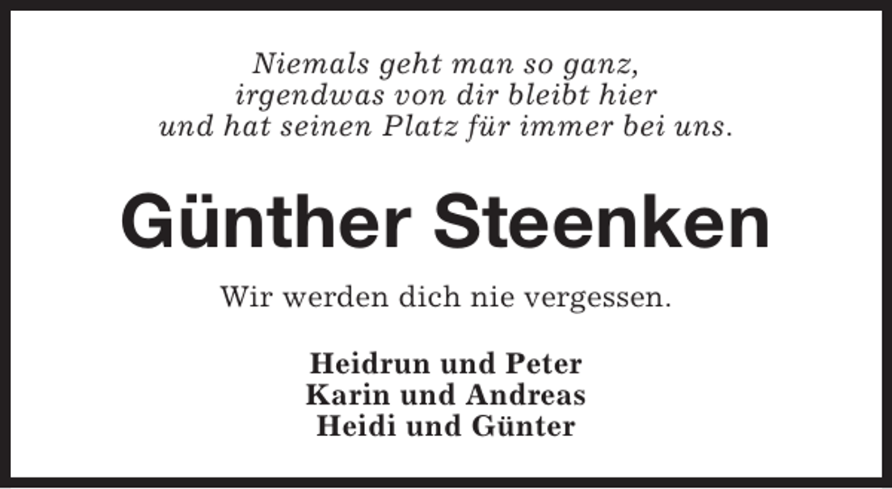 <p>Niemals geht man so ganz,<br />irgendwas von dir bleibt hier<br />und hat seinen Platz für immer bei uns.</p><p>Günther Steenken<br />Wir werden dich nie vergessen.<br />Heidrun und Peter<br />Karin und Andreas<br />Heidi und Günter</p>