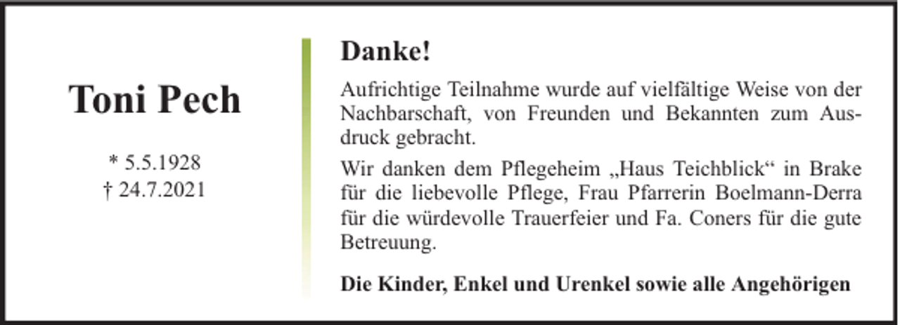 <p>Danke!</p><p>Toni Pech<br />* 5.5.1928<br />† 24.7.2021</p><p>Aufrichtige Teilnahme wurde auf vielfältige Weise von der<br />Nachbarschaft, von Freunden und Bekannten zum Ausdruck gebracht.<br />Wir danken dem Pflegeheim „Haus Teichblick“ in Brake<br />für die liebevolle Pflege, Frau Pfarrerin Boelmann-Derra<br />für die würdevolle Trauerfeier und Fa. Coners für die gute<br />Betreuung.<br />Die Kinder, Enkel und Urenkel sowie alle Angehörigen</p>