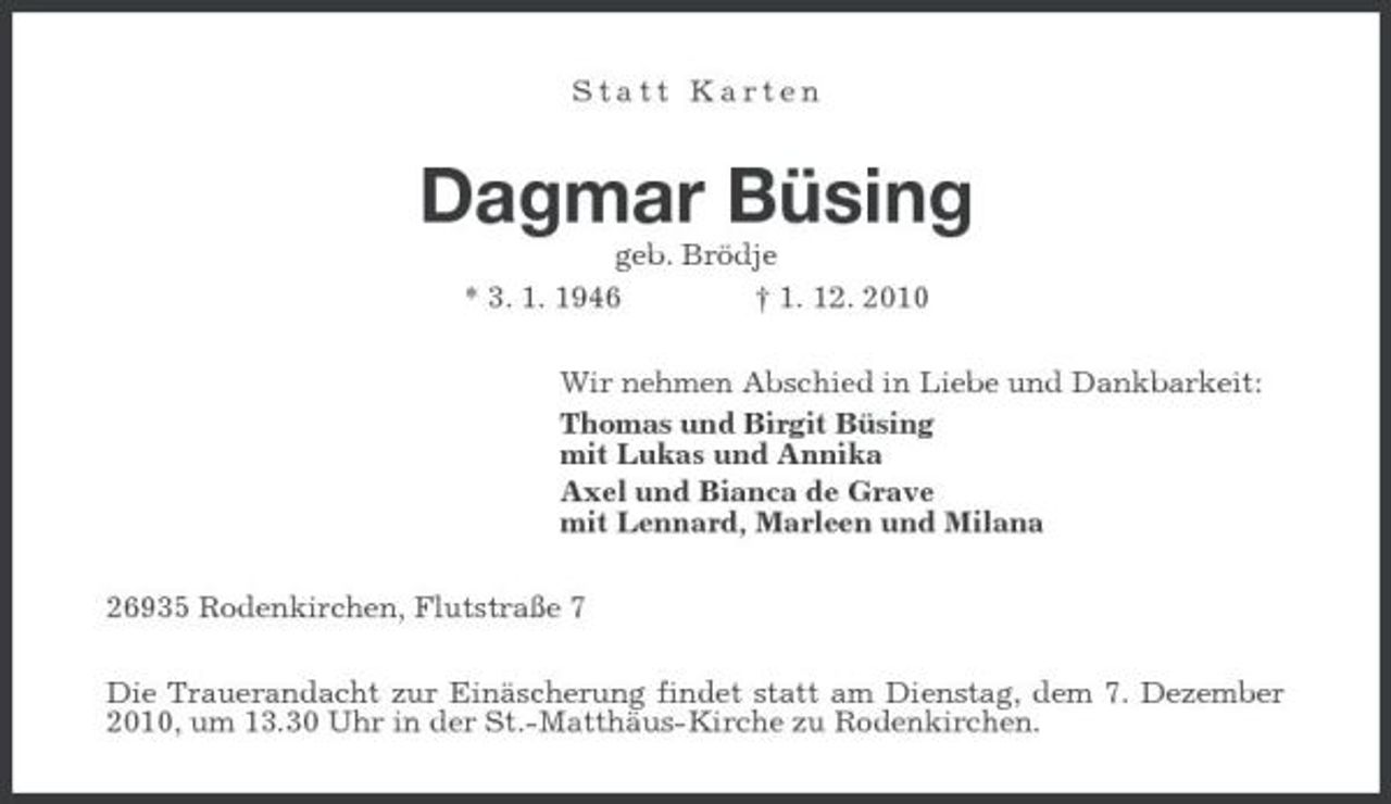 <p>Statt Karten</p><p>Dagmar Büsing<br />geb. Brödje * 3. 1. 1946 † 1. 12. 2010 Wir nehmen Abschied in Liebe und Dankbarkeit: Thomas und Birgit Büsing mit Lukas und Annika Axel und Bianca de Grave mit Lennard, Marleen und Milana 26935 Rodenkirchen, Flutstraße 7 Die Trauerandacht zur Einäscherung findet statt am Dienstag, dem 7. Dezember 2010, um 13.30 Uhr in der St.-Matthäus-Kirche zu Rodenkirchen.</p>