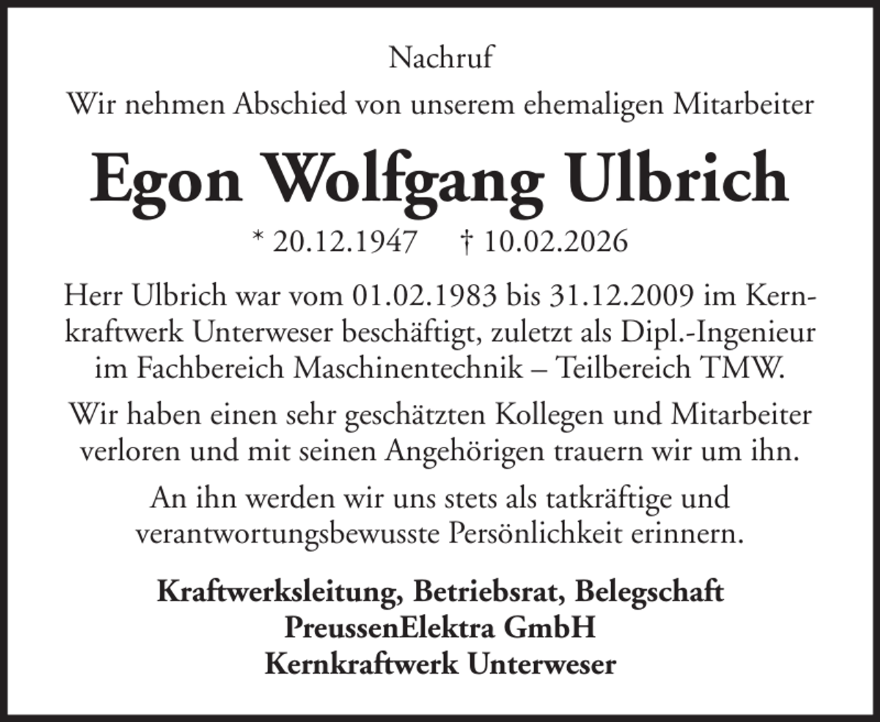 <p>Nachruf<br />Wir nehmen Abschied von unserem ehemaligen Mitarbeiter</p><p>Egon Wolfgang Ulbrich<br />* 20.12.1947</p><p>† 10.02.2026</p><p>Herr Ulbrich war vom 01.02.1983 bis 31.12.2009 im Kernkraftwerk Unterweser beschäftigt, zuletzt als Dipl.-Ingenieur<br />im Fachbereich Maschinentechnik – Teilbereich TMW.<br />Wir haben einen sehr geschätzten Kollegen und Mitarbeiter<br />verloren und mit seinen Angehörigen trauern wir um ihn.<br />An ihn werden wir uns stets als tatkräftige und<br />verantwortungsbewusste Persönlichkeit erinnern.<br />Kraftwerksleitung, Betriebsrat, Belegschaft<br />PreussenElektra GmbH<br />Kernkraftwerk Unterweser</p>