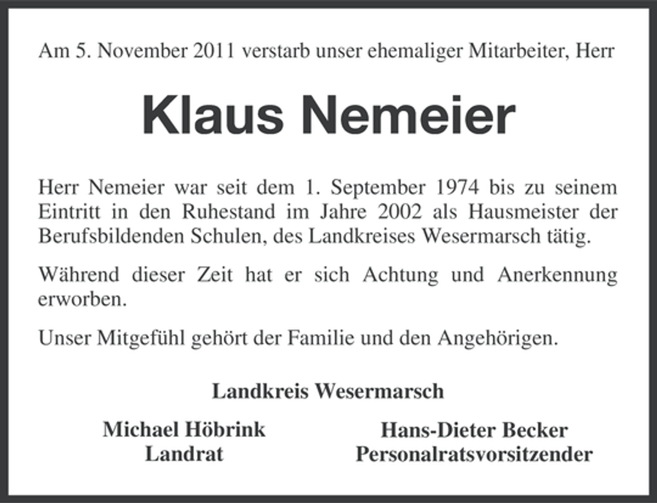 <p>Am 5. November 2011 verstarb unser ehemaliger Mitarbeiter, Herr</p><p>Klaus Nemeier<br />Herr Nemeier war seit dem 1. September 1974 bis zu seinem<br />Eintritt in den Ruhestand im Jahre 2002 als Hausmeister der<br />Berufsbildenden Schulen, des Landkreises Wesermarsch tätig.<br />Während dieser Zeit hat er sich Achtung und Anerkennung<br />erworben.<br />Unser Mitgefühl gehört der Familie und den Angehörigen.<br />Landkreis Wesermarsch<br />Michael Höbrink<br />Landrat</p><p>Hans-Dieter Becker<br />Personalratsvorsitzender</p>