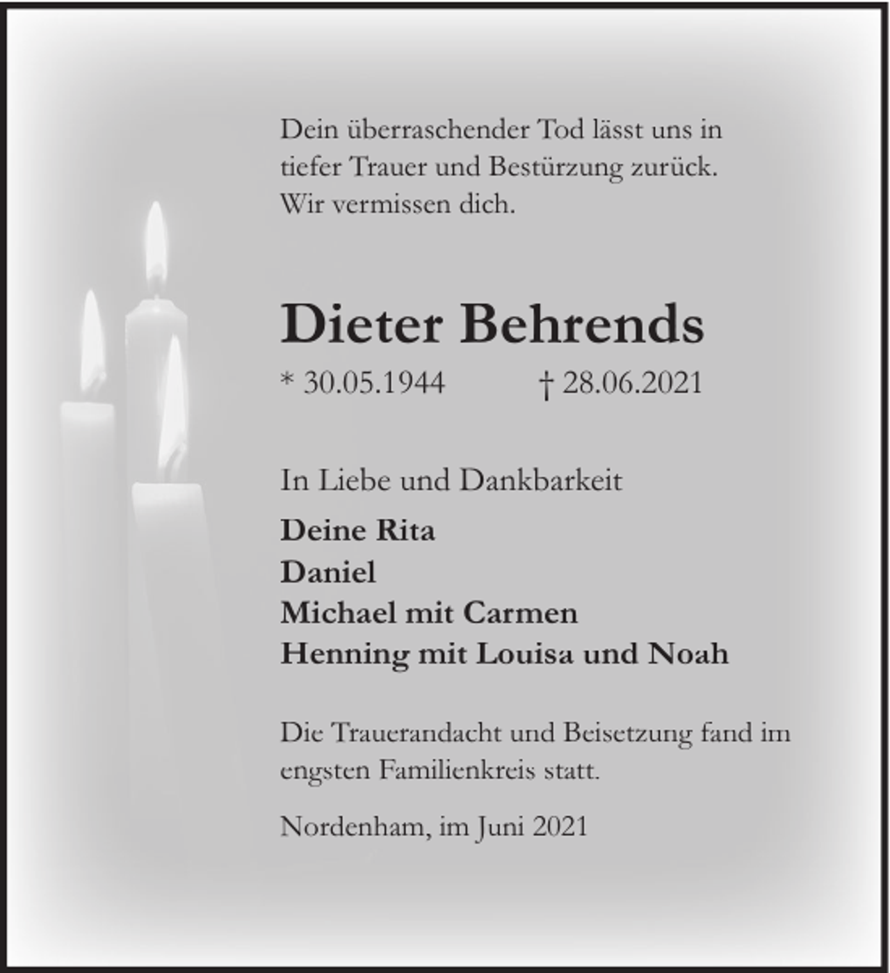 <p>Dein überraschender Tod lässt uns in<br />tiefer Trauer und Bestürzung zurück.<br />Wir vermissen dich.</p><p>Dieter Behrends<br />* 30.05.1944</p><p>† 28.06.2021</p><p>In Liebe und Dankbarkeit<br />Deine Rita<br />Daniel<br />Michael mit Carmen<br />Henning mit Louisa und Noah<br />Die Trauerandacht und Beisetzung fand im<br />engsten Familienkreis statt.<br />Nordenham, im Juni 2021</p>