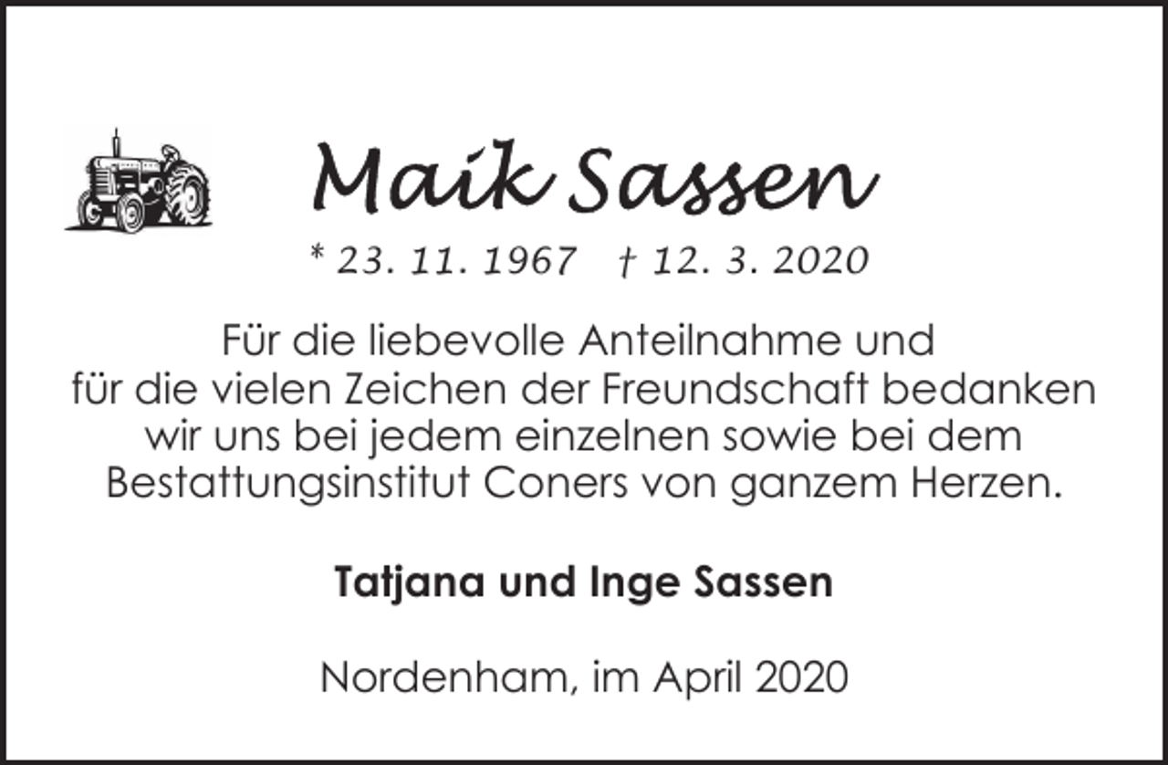 <p>* 23. 11. 1967</p><p>† 12. 3. 2020</p><p>Für die liebevolle Anteilnahme und<br />für die vielen Zeichen der Freundschaft bedanken<br />wir uns bei jedem einzelnen sowie bei dem<br />Bestattungsinstitut Coners von ganzem Herzen.<br />Tatjana und Inge Sassen<br />Nordenham, im April 2020</p>