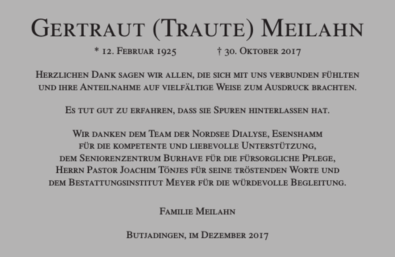 <p>Gertraut (Traute) Meilahn<br />* 12. Februar 1925</p><p>† 30. Oktober 2017</p><p>Herzlichen Dank sagen wir allen, die sich mit uns verbunden fühlten<br />und ihre Anteilnahme auf vielfältige Weise zum Ausdruck brachten.<br />Es tut gut zu erfahren, dass sie Spuren hinterlassen hat.<br />Wir danken dem Team der Nordsee Dialyse, Esenshamm<br />für die kompetente und liebevolle Unterstützung,<br />dem Seniorenzentrum Burhave für die fürsorgliche Pflege,<br />Herrn Pastor Joachim Tönjes für seine tröstenden Worte und<br />dem Bestattungsinstitut Meyer für die würdevolle Begleitung.<br />Familie Meilahn<br />Butjadingen, im Dezember 2017</p>