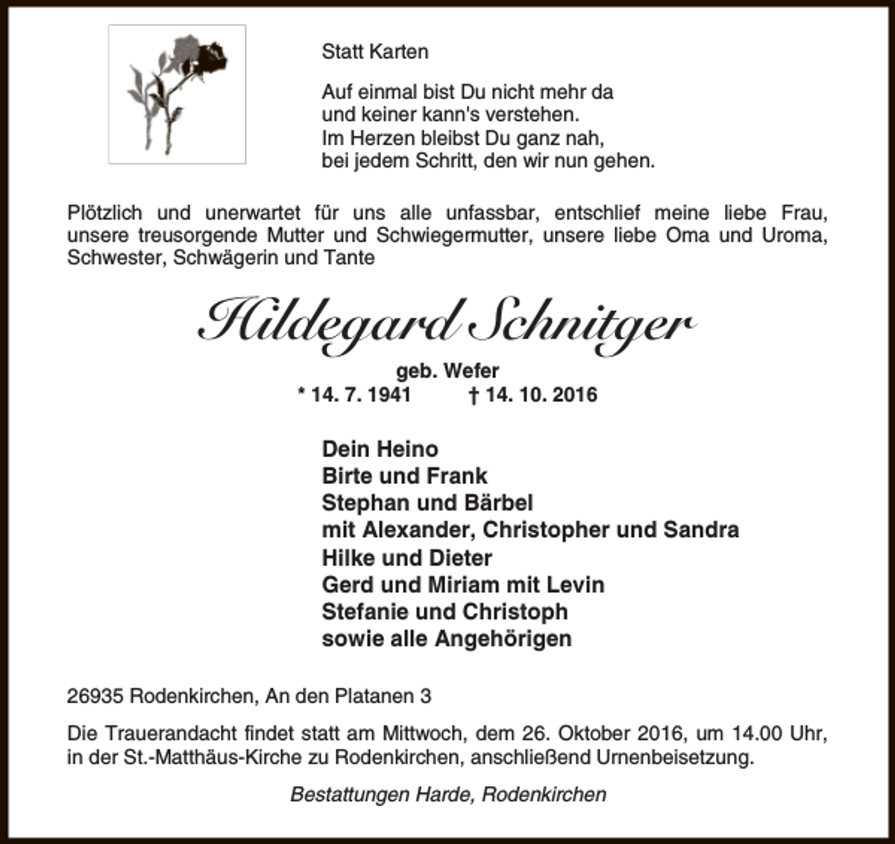 <p>Statt Karten<br />Auf einmal bist Du nicht mehr da<br />und keiner kann's verstehen.<br />Im Herzen bleibst Du ganz nah,<br />bei jedem Schritt, den wir nun gehen.<br />Plötzlich und unerwartet für uns alle unfassbar, entschlief meine liebe Frau,<br />unsere treusorgende Mutter und Schwiegermutter, unsere liebe Oma und Uroma,<br />Schwester, Schwägerin und Tante</p><p>Hildegard Schnitger<br />geb. Wefer<br />* 14. 7. 1941<br />† 14. 10. 2016</p><p>Dein Heino<br />Birte und Frank<br />Stephan und Bärbel<br />mit Alexander, Christopher und Sandra<br />Hilke und Dieter<br />Gerd und Miriam mit Levin<br />Stefanie und Christoph<br />sowie alle Angehörigen<br />26935 Rodenkirchen, An den Platanen 3<br />Die Trauerandacht findet statt am Mittwoch, dem 26. Oktober 2016, um 14.00 Uhr,<br />in der St.-Matthäus-Kirche zu Rodenkirchen, anschließend Urnenbeisetzung.<br />Bestattungen Harde, Rodenkirchen</p>
