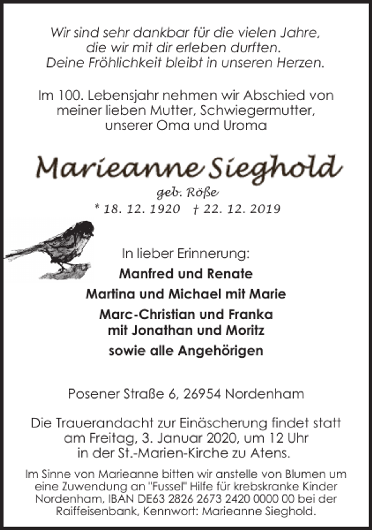 <p>Wir sind sehr dankbar für die vielen Jahre,<br />die wir mit dir erleben durften.<br />Deine Fröhlichkeit bleibt in unseren Herzen.<br />Im 100. Lebensjahr nehmen wir Abschied von<br />meiner lieben Mutter, Schwiegermutter,<br />unserer Oma und Uroma</p><p>geb. Röße<br />* 18. 12. 1920 † 22. 12. 2019</p><p>In lieber Erinnerung:<br />Manfred und Renate<br />Martina und Michael mit Marie<br />Marc-Christian und Franka<br />mit Jonathan und Moritz<br />sowie alle Angehörigen<br />Posener Straße 6, 26954 Nordenham<br />Die Trauerandacht zur Einäscherung findet statt<br />am Freitag, 3. Januar 2020, um 12 Uhr<br />in der St.-Marien-Kirche zu Atens.<br />Im Sinne von Marieanne bitten wir anstelle von Blumen um<br />eine Zuwendung an "Fussel" Hilfe für krebskranke Kinder<br />Nordenham, IBAN DE63 2873 2420 bei der<br />Raiffeisenbank, Kennwort: Marieanne Sieghold.</p>