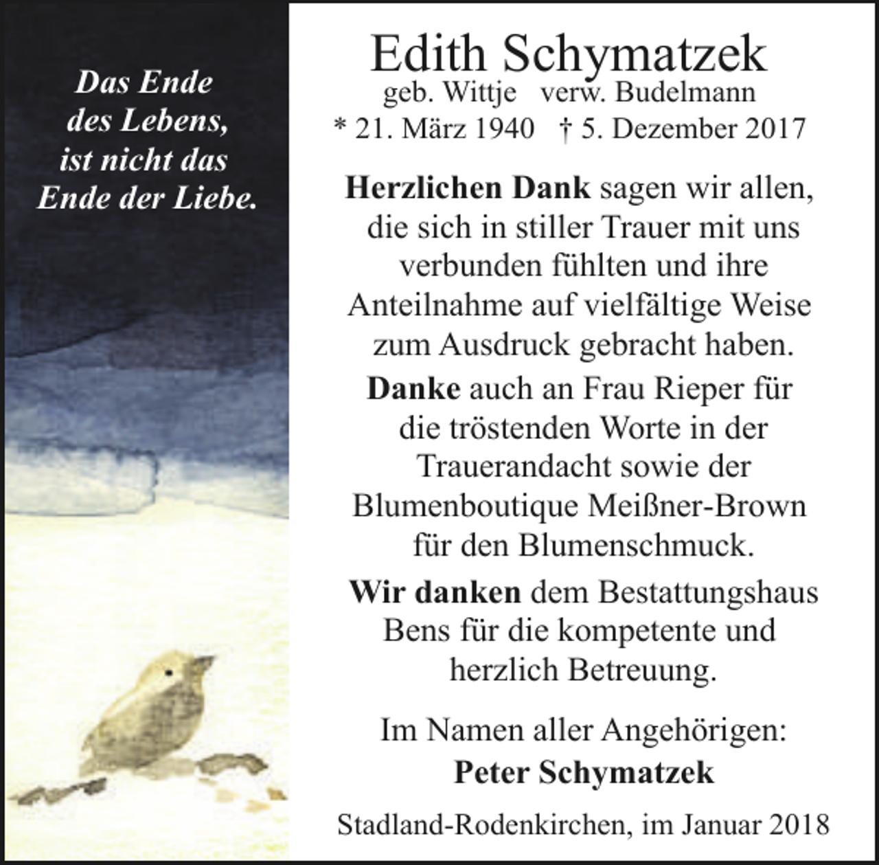 <p>Das Ende<br />des Lebens,<br />ist nicht das<br />Ende der Liebe.</p><p>Edith Schymatzek</p><p>geb. Wittje verw. Budelmann<br />* 21. März 1940 † 5. Dezember 2017</p><p>Herzlichen Dank sagen wir allen,<br />die sich in stiller Trauer mit uns<br />verbunden fühlten und ihre<br />Anteilnahme auf vielfältige Weise<br />zum Ausdruck gebracht haben.<br />Danke auch an Frau Rieper für<br />die tröstenden Worte in der<br />Trauerandacht sowie der<br />Blumenboutique Meißner-Brown<br />für den Blumenschmuck.<br />Wir danken dem Bestattungshaus<br />Bens für die kompetente und<br />herzlich Betreuung.<br />Im Namen aller Angehörigen:<br />Peter Schymatzek<br />Stadland-Rodenkirchen, im Januar 2018</p>