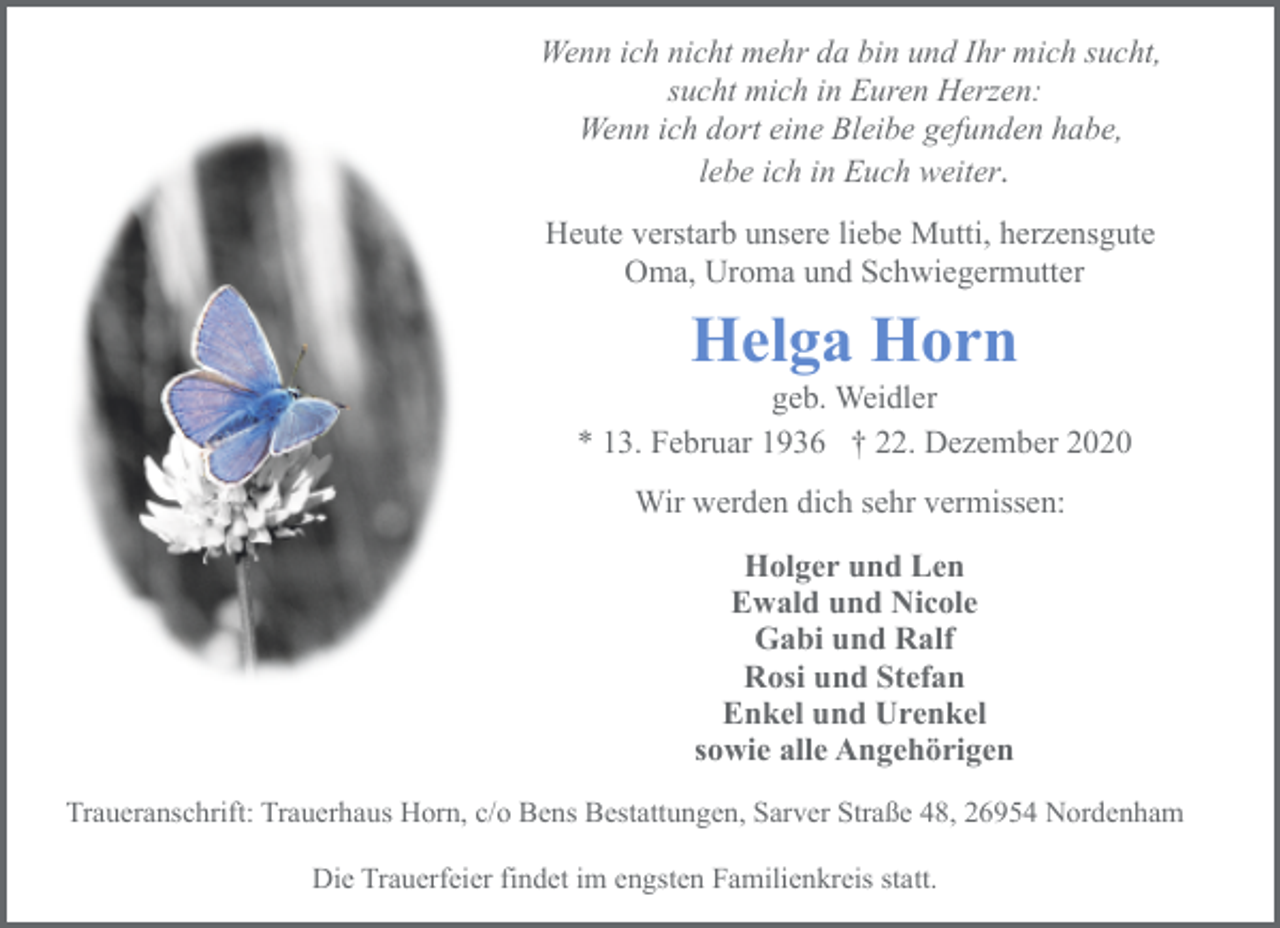 <p>Wenn ich nicht mehr da bin und Ihr mich sucht,<br />sucht mich in Euren Herzen:<br />Wenn ich dort eine Bleibe gefunden habe,<br />lebe ich in Euch weiter.<br />Heute verstarb unsere liebe Mutti, herzensgute<br />Oma, Uroma und Schwiegermutter</p><p>Helga Horn</p><p>geb. Weidler<br />* 13. Februar 1936 † 22. Dezember 2020<br />Wir werden dich sehr vermissen:<br />Holger und Len<br />Ewald und Nicole<br />Gabi und Ralf<br />Rosi und Stefan<br />Enkel und Urenkel<br />sowie alle Angehörigen<br />Traueranschrift: Trauerhaus Horn, c/o Bens Bestattungen, Sarver Straße 48, 26954 Nordenham<br />Die Trauerfeier findet im engsten Familienkreis statt.</p>
