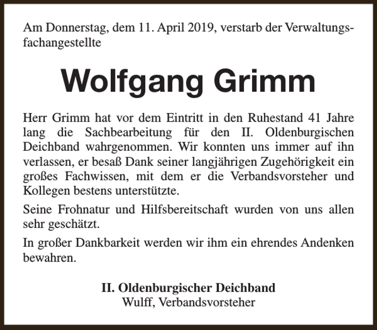 <p>Am Donnerstag, dem 11. April 2019, verstarb der Verwaltungsfachangestellte</p><p>Wolfgang Grimm<br />Herr Grimm hat vor dem Eintritt in den Ruhestand 41 Jahre<br />lang die Sachbearbeitung für den II. Oldenburgischen<br />Deichband wahrgenommen. Wir konnten uns immer auf ihn<br />verlassen, er besaß Dank seiner langjährigen Zugehörigkeit ein<br />großes Fachwissen, mit dem er die Verbandsvorsteher und<br />Kollegen bestens unterstützte.<br />Seine Frohnatur und Hilfsbereitschaft wurden von uns allen<br />sehr geschätzt.<br />In großer Dankbarkeit werden wir ihm ein ehrendes Andenken<br />bewahren.<br />II. Oldenburgischer Deichband<br />Wulff, Verbandsvorsteher</p>