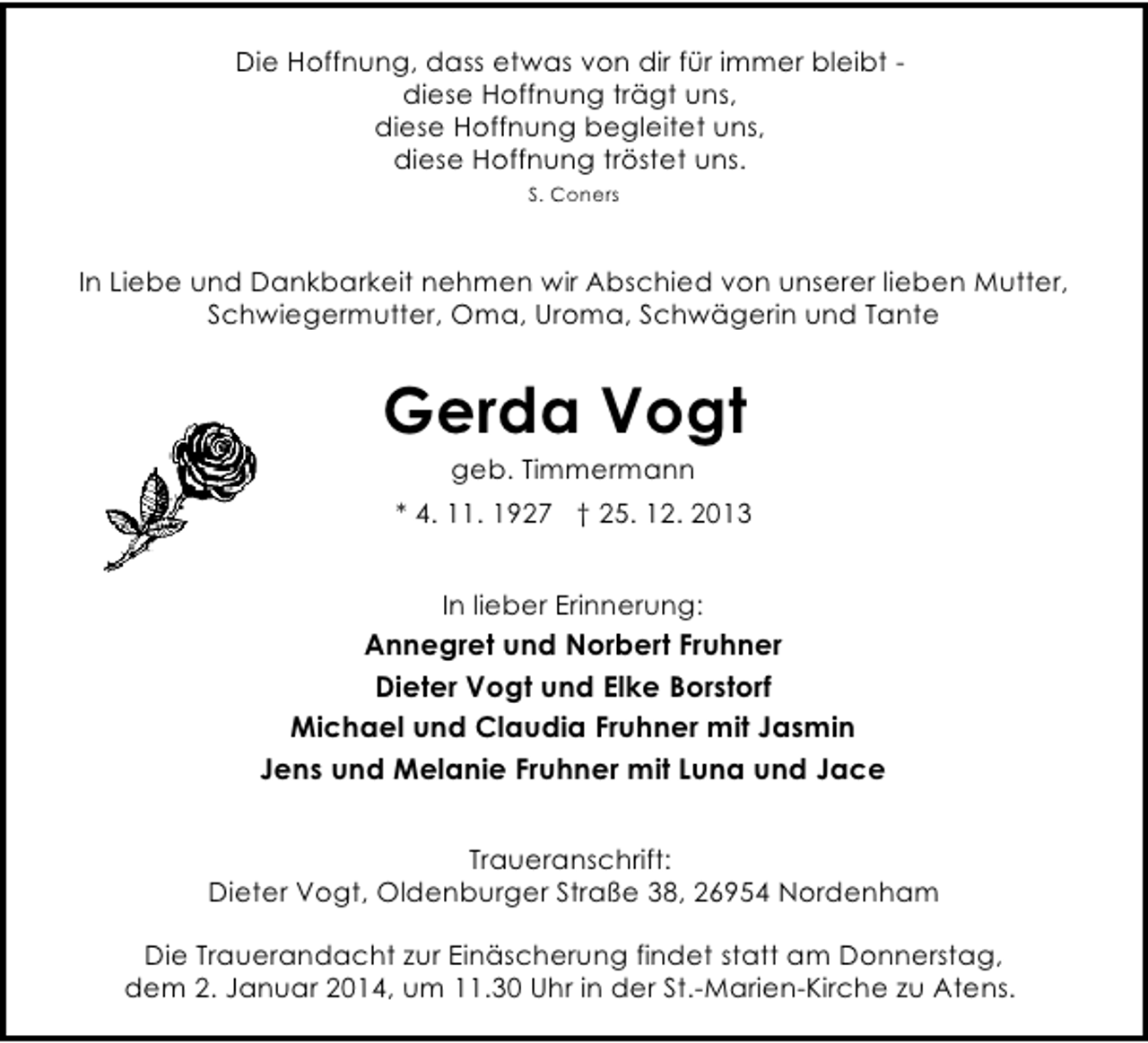 <p>Die Hoffnung, dass etwas von dir für immer bleibt diese Hoffnung trägt uns,<br />diese Hoffnung begleitet uns,<br />diese Hoffnung tröstet uns.<br />S. Coners</p><p>In Liebe und Dankbarkeit nehmen wir Abschied von unserer lieben Mutter,<br />Schwiegermutter, Oma, Uroma, Schwägerin und Tante</p><p>Gerda Vogt<br />geb. Timmermann</p><p>* 4. 11. 1927 † 25. 12. 2013<br />In lieber Erinnerung:</p><p>Annegret und Norbert Fruhner<br />Dieter Vogt und Elke Borstorf<br />Michael und Claudia Fruhner mit Jasmin<br />Jens und Melanie Fruhner mit Luna und Jace<br />Traueranschrift:<br />Dieter Vogt, Oldenburger Straße 38, 26954 Nordenham<br />Die Trauerandacht zur Einäscherung findet statt am Donnerstag,<br />dem 2. Januar 2014, um 11.30 Uhr in der St.-Marien-Kirche zu Atens.</p>