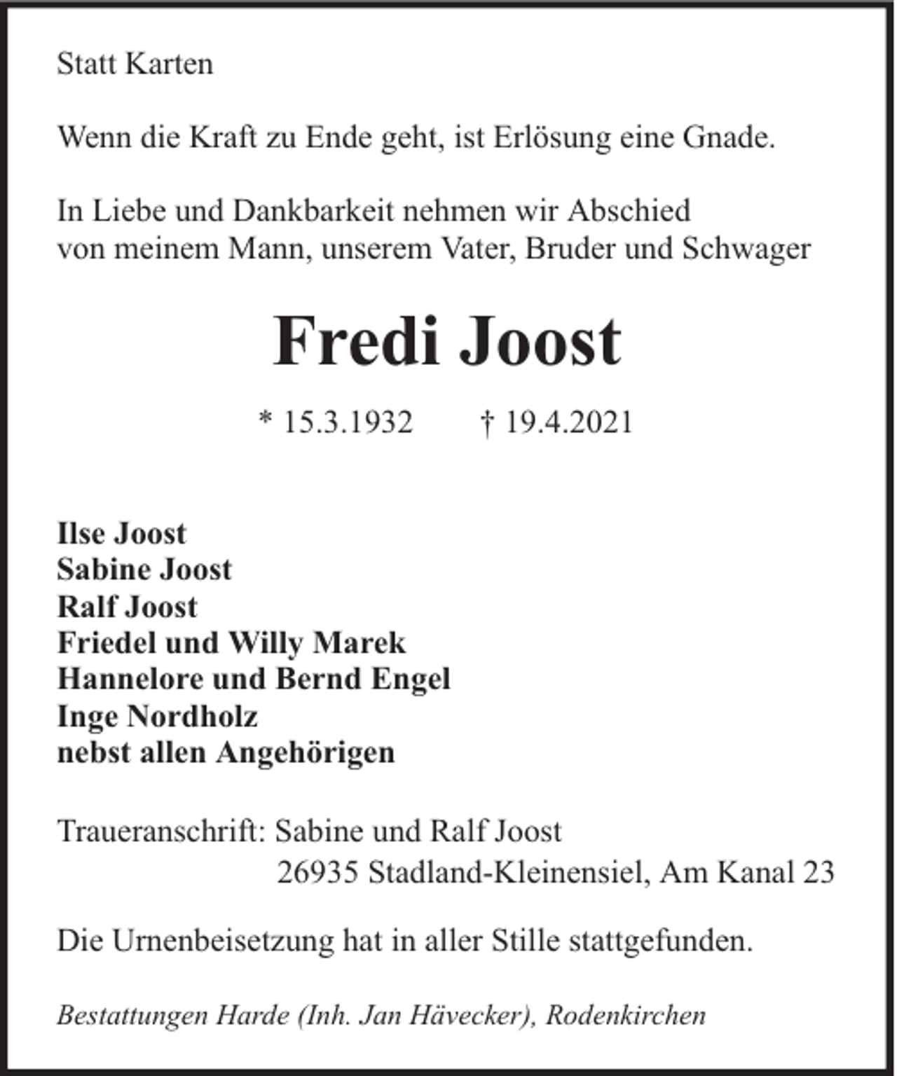 <p>Statt Karten<br />Wenn die Kraft zu Ende geht, ist Erlösung eine Gnade.<br />In Liebe und Dankbarkeit nehmen wir Abschied<br />von meinem Mann, unserem Vater, Bruder und Schwager</p><p>Fredi Joost<br />* 15.3.1932</p><p>† 19.4.2021</p><p>Ilse Joost<br />Sabine Joost<br />Ralf Joost<br />Friedel und Willy Marek<br />Hannelore und Bernd Engel<br />Inge Nordholz<br />nebst allen Angehörigen<br />Traueranschrift: Sabine und Ralf Joost<br />26935 Stadland-Kleinensiel, Am Kanal 23<br />Die Urnenbeisetzung hat in aller Stille stattgefunden.<br />Bestattungen Harde (Inh. Jan Hävecker), Rodenkirchen</p>
