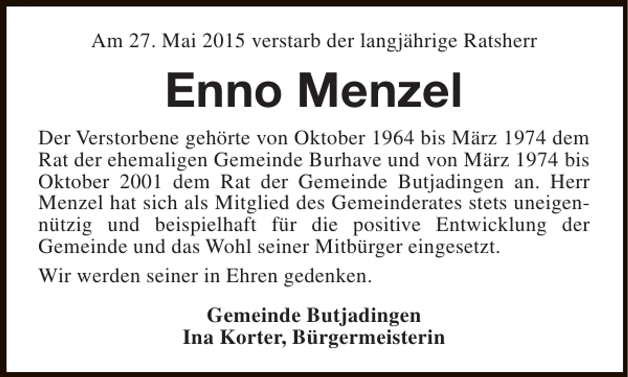 <p>Am 27. Mai 2015 verstarb der langjährige Ratsherr</p><p>Enno Menzel</p><p>Der Verstorbene gehörte von Oktober 1964 bis März 1974 dem<br />Rat der ehemaligen Gemeinde Burhave und von März 1974 bis<br />Oktober 2001 dem Rat der Gemeinde Butjadingen an. Herr<br />Menzel hat sich als Mitglied des Gemeinderates stets uneigennützig und beispielhaft für die positive Entwicklung der<br />Gemeinde und das Wohl seiner Mitbürger eingesetzt.<br />Wir werden seiner in Ehren gedenken.<br />Gemeinde Butjadingen<br />Ina Korter, Bürgermeisterin</p>