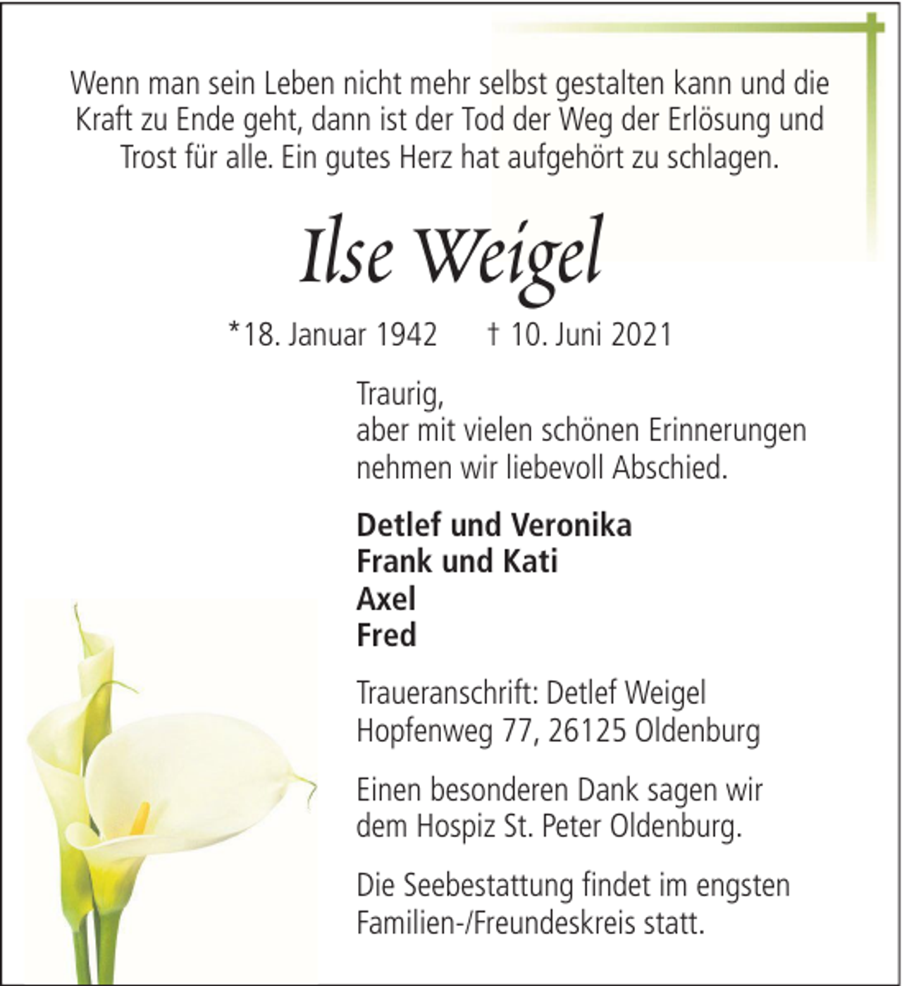 <p>Wenn man sein Leben nicht mehr selbst gestalten kann und die<br />Kraft zu Ende geht, dann ist der Tod der Weg der Erlösung und<br />Trost für alle. Ein gutes Herz hat aufgehört zu schlagen.</p><p>Ilse Weigel<br />*18. Januar 1942</p><p>† 10. Juni 2021</p><p>Traurig,<br />aber mit vielen schönen Erinnerungen<br />nehmen wir liebevoll Abschied.<br />Detlef und Veronika<br />Frank und Kati<br />Axel<br />Fred<br />Traueranschrift: Detlef Weigel<br />Hopfenweg 77, 26125 Oldenburg<br />Einen besonderen Dank sagen wir<br />dem Hospiz St. Peter Oldenburg.<br />Die Seebestattung findet im engsten<br />Familien-/Freundeskreis statt.</p>