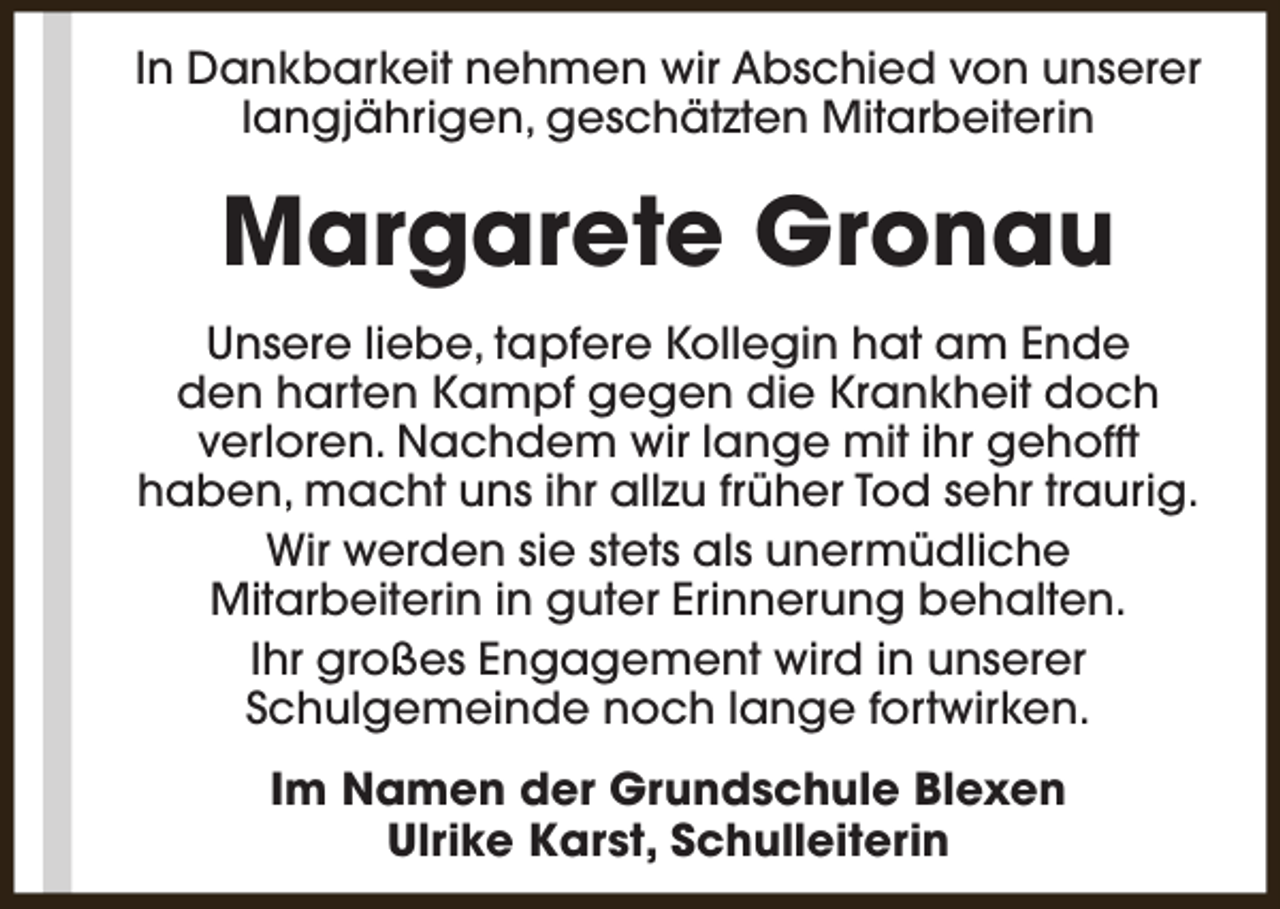 <p>In Dankbarkeit nehmen wir Abschied von unserer<br />langjährigen, geschätzten Mitarbeiterin</p><p>Margarete Gronau<br />Unsere liebe, tapfere Kollegin hat am Ende<br />den harten Kampf gegen die Krankheit doch<br />verloren. Nachdem wir lange mit ihr gehofft<br />haben, macht uns ihr allzu früher Tod sehr traurig.<br />Wir werden sie stets als unermüdliche<br />Mitarbeiterin in guter Erinnerung behalten.<br />Ihr großes Engagement wird in unserer<br />Schulgemeinde noch lange fortwirken.<br />Im Namen der Grundschule Blexen<br />Ulrike Karst, Schulleiterin</p>