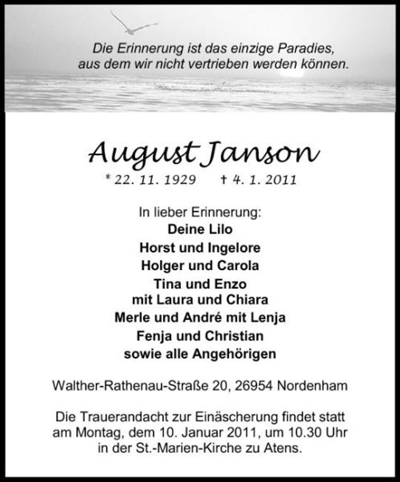 <p>Die Erinnerung ist das einzige Paradies, aus dem wir nicht vertrieben werden können.</p><p>August Janson<br />* 22. 11. 1929 4. 1. 2011</p><p>In lieber Erinnerung: Deine Lilo Horst und Ingelore Holger und Carola Tina und Enzo mit Laura und Chiara Merle und André mit Lenja Fenja und Christian sowie alle Angehörigen Walther-Rathenau-Straße 20, 26954 Nordenham Die Trauerandacht zur Einäscherung findet statt am Montag, dem 10. Januar 2011, um 10.30 Uhr in der St.-Marien-Kirche zu Atens.</p>