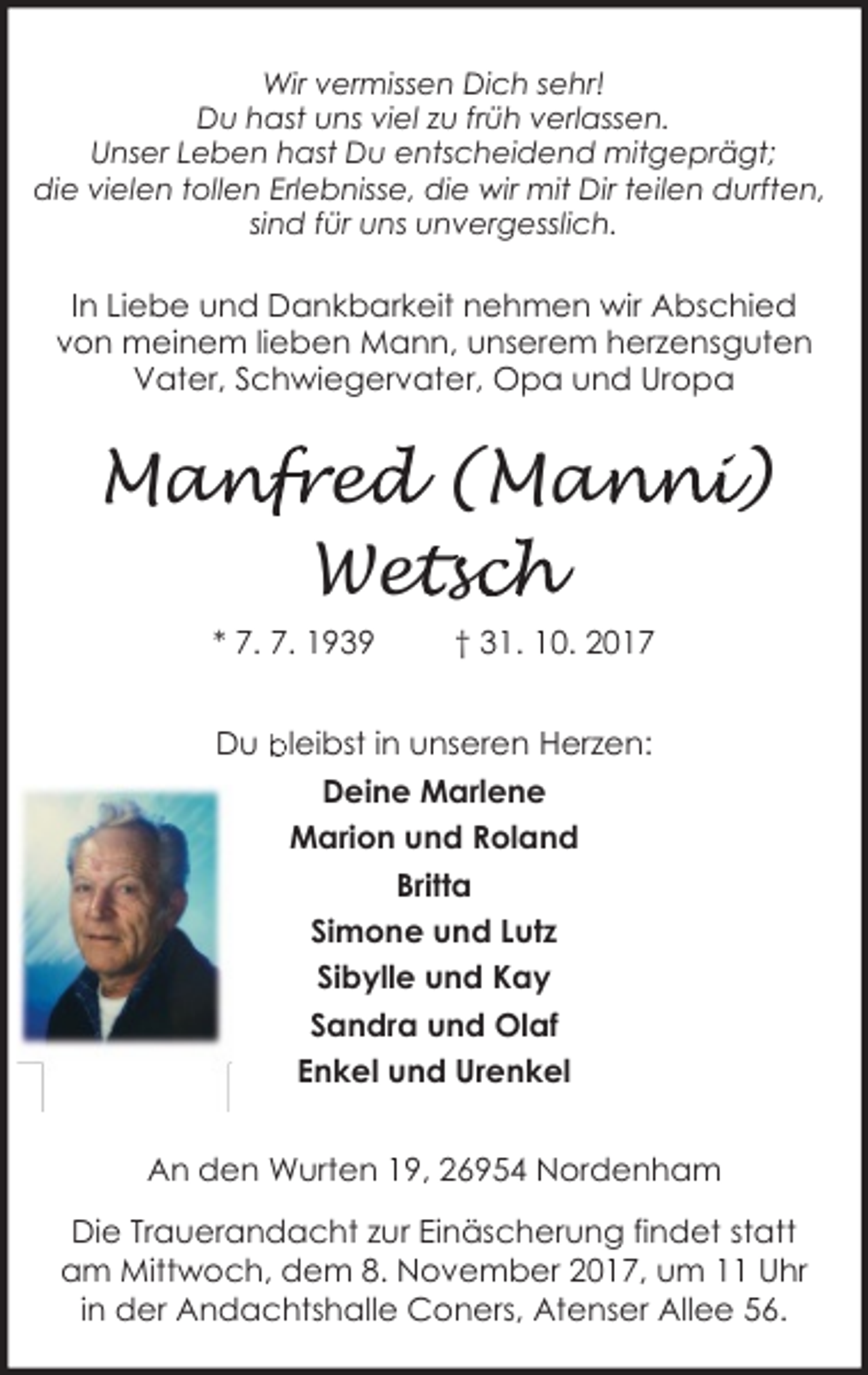 <p>Wir vermissen Dich sehr!<br />Du hast uns viel zu früh verlassen.<br />Unser Leben hast Du entscheidend mitgeprägt;<br />die vielen tollen Erlebnisse, die wir mit Dir teilen durften,<br />sind für uns unvergesslich.</p><p>In Liebe und Dankbarkeit nehmen wir Abschied<br />von meinem lieben Mann, unserem herzensguten<br />Vater, Schwiegervater, Opa und Uropa</p><p>Man<br />anfred<br />e (Man<br />anni)<br />e sc<br />sch<br />Wet<br />* 7. 7. 1939</p><p>† 31. 10. 2017</p><p>Du bleibst in unseren Herzen:<br />Deine Marlene<br />Marion und Roland<br />Britta<br />Simone und Lutz<br />Sibylle und Kay<br />Sandra und Olaf<br />Enkel und Urenkel<br />An den Wurten 19, 26954 Nordenham<br />Die Trauerandacht zur Einäscherung findet statt<br />am Mittwoch, dem 8. November 2017, um 11 Uhr<br />in der Andachtshalle Coners, Atenser Allee 56.</p>