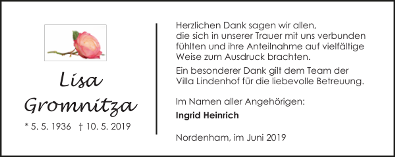 <p>Herzlichen Dank sagen wir allen,<br />die sich in unserer Trauer mit uns verbunden<br />fühlten und ihre Anteilnahme auf vielfältige<br />Weise zum Ausdruck brachten.</p><p>Lis<br />isa<br />Grom<br />omnitza<br />z<br />* 5. 5. 1936 † 10. 5. 2019</p><p>Ein besonderer Dank gilt dem Team der<br />Villa Lindenhof für die liebevolle Betreuung.<br />Im Namen aller Angehörigen:<br />Ingrid Heinrich<br />Nordenham, im Juni 2019</p>