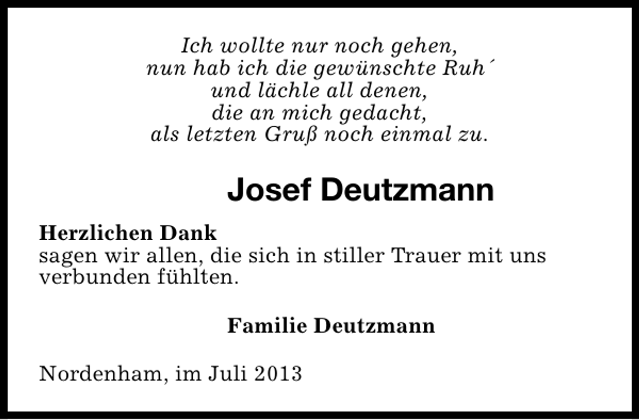 <p>Ich wollte nur noch gehen,<br />nun hab ich die gewünschte Ruh´<br />und lächle all denen,<br />die an mich gedacht,<br />als letzten Gruß noch einmal zu.</p><p>Josef Deutzmann<br />Herzlichen Dank<br />sagen wir allen, die sich in stiller Trauer mit uns<br />verbunden fühlten.<br />Familie Deutzmann<br />Nordenham, im Juli 2013</p>