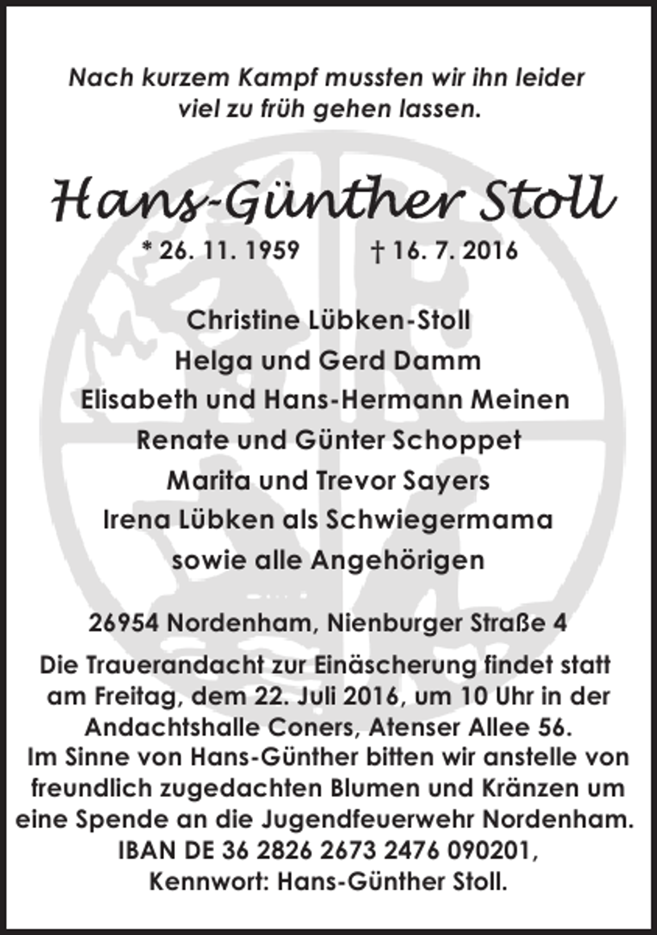 <p>Nach kurzem Kampf mussten wir ihn leider<br />viel zu früh gehen lassen.</p><p>* 26. 11. 1959</p><p>† 16. 7. 2016</p><p>Christine Lübken-Stoll<br />Helga und Gerd Damm<br />Elisabeth und Hans-Hermann Meinen<br />Renate und Günter Schoppet<br />Marita und Trevor Sayers<br />Irena Lübken als Schwiegermama<br />sowie alle Angehörigen<br />26954 Nordenham, Nienburger Straße 4<br />Die Trauerandacht zur Einäscherung findet statt<br />am Freitag, dem 22. Juli 2016, um 10 Uhr in der<br />Andachtshalle Coners, Atenser Allee 56.<br />Im Sinne von Hans-Günther bitten wir anstelle von<br />freundlich zugedachten Blumen und Kränzen um<br />eine Spende an die Jugendfeuerwehr Nordenham.<br />IBAN DE 36 2873 2476 090201,<br />Kennwort: Hans-Günther Stoll.</p>