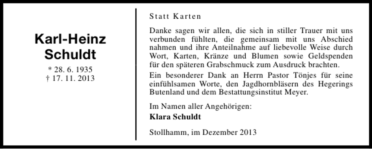 <p>Statt Karten</p><p>Karl-Heinz<br />Schuldt<br />* 28. 6. 1935<br />† 17. 11. 2013</p><p>Danke sagen wir allen, die sich in stiller Trauer mit uns<br />verbunden fühlten, die gemeinsam mit uns Abschied<br />nahmen und ihre Anteilnahme auf liebevolle Weise durch<br />Wort, Karten, Kränze und Blumen sowie Geldspenden<br />für den späteren Grabschmuck zum Ausdruck brachten.<br />Ein besonderer Dank an Herrn Pastor Tönjes für seine<br />einfühlsamen Worte, den Jagdhornbläsern des Hegerings<br />Butenland und dem Bestattungsinstitut Meyer.<br />Im Namen aller Angehörigen:<br />Klara Schuldt<br />Stollhamm, im Dezember 2013</p>