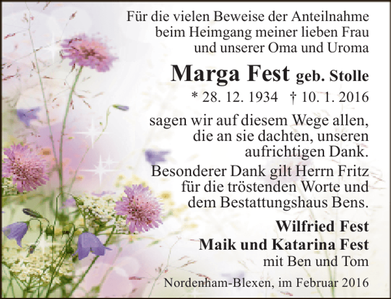 <p>Für die vielen Beweise der Anteilnahme<br />beim Heimgang meiner lieben Frau<br />und unserer Oma und Uroma</p><p>Marga Fest geb. Stolle<br />* 28. 12. 1934 † 10. 1. 2016</p><p>sagen wir auf diesem Wege allen,<br />die an sie dachten, unseren<br />aufrichtigen Dank.<br />Besonderer Dank gilt Herrn Fritz<br />für die tröstenden Worte und<br />dem Bestattungshaus Bens.<br />Wilfried Fest<br />Maik und Katarina Fest<br />mit Ben und Tom</p><p>Nordenham-Blexen, im Februar 2016</p>