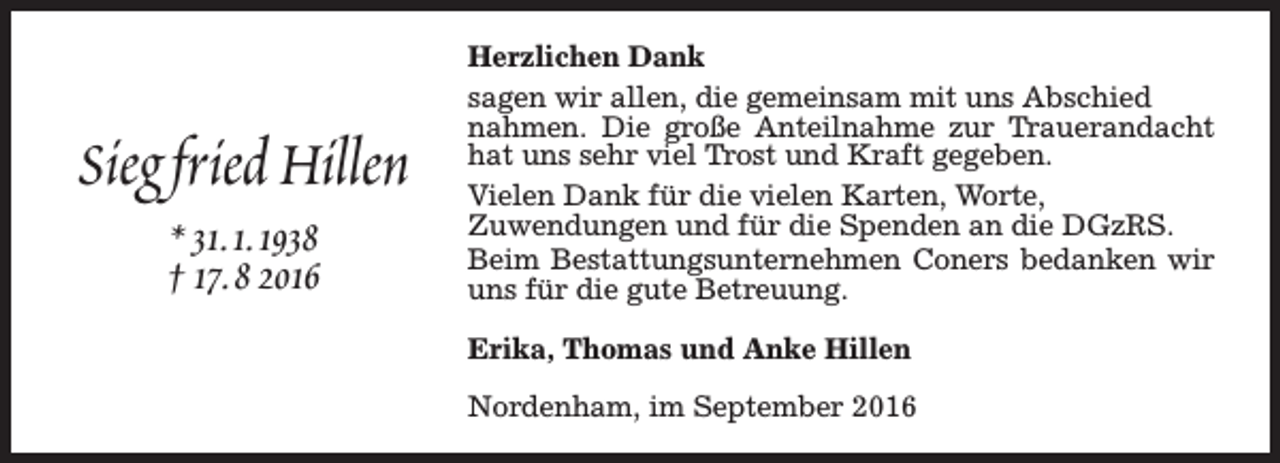 <p>Sieg fried Hillen<br />* 31.1.1938<br />† 17.8 2016</p><p>Herzlichen Dank<br />sagen wir allen, die gemeinsam mit uns Abschied<br />nahmen. Die große Anteilnahme zur Trauerandacht<br />hat uns sehr viel Trost und Kraft gegeben.<br />Vielen Dank für die vielen Karten, Worte,<br />Zuwendungen und für die Spenden an die DGzRS.<br />Beim Bestattungsunternehmen Coners bedanken wir<br />uns für die gute Betreuung.<br />Erika, Thomas und Anke Hillen<br />Nordenham, im September 2016</p>