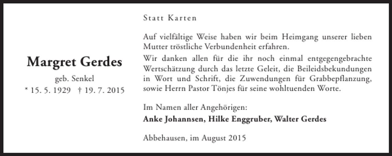 <p>St a t t K a r t e n</p><p>Margret Gerdes<br />geb. Senkel<br />* 15. 5. 1929 † 19. 7. 2015</p><p>Auf vielfältige Weise haben wir beim Heimgang unserer lieben<br />Mutter tröstliche Verbundenheit erfahren.<br />Wir danken allen für die ihr noch einmal entgegengebrachte<br />Wertschätzung durch das letzte Geleit, die Beileidsbekundungen<br />in Wort und Schrift, die Zuwendungen für Grabbepflanzung,<br />sowie Herrn Pastor Tönjes für seine wohltuenden Worte.<br />Im Namen aller Angehörigen:<br />Anke Johannsen, Hilke Enggruber, Walter Gerdes<br />Abbehausen, im August 2015</p>