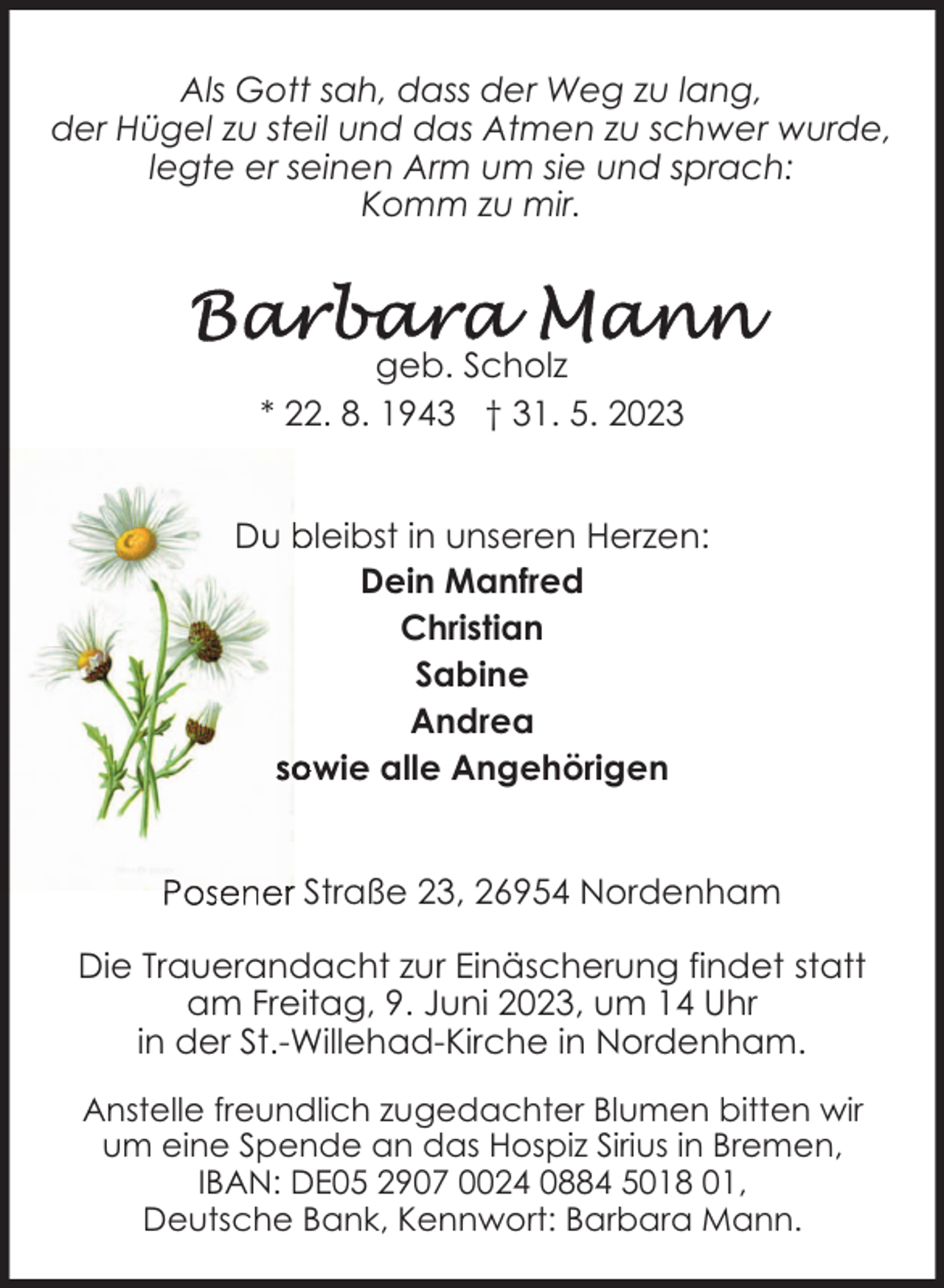 <p>Als Gott sah, dass der Weg zu lang,<br />der Hügel zu steil und das Atmen zu schwer wurde,<br />legte er seinen Arm um sie und sprach:<br />Komm zu mir.</p><p>geb. Scholz<br />* 22. 8. 1943 † 31. 5. 2023<br />D</p><p>leibst in unseren Herzen:<br />Dein Manfred<br />Christian<br />Sabine<br />Andrea<br />wie alle Angehörigen<br />Straße 23, 26954 Nordenham</p><p>Die Trauerandacht zur Einäscherung findet statt<br />am Freitag, 9. Juni 2023, um 14 Uhr<br />in der St.-Willehad-Kirche in Nordenham.<br />Anstelle freundlich zugedachter Blumen bitten wir<br />um eine Spende an das Hospiz Sirius in Bremen,<br />IBAN: DE05 2907 0024 0884 5018 01,<br />Deutsche Bank, Kennwort: Barbara Mann.</p>