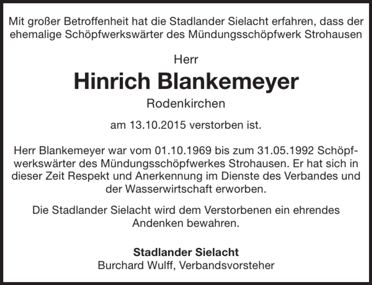 <p>Mit großer Betroffenheit hat die Stadlander Sielacht erfahren, dass der<br />ehemalige Schöpfwerkswärter des Mündungsschöpfwerk Strohausen</p><p>Herr</p><p>Hinrich Blankemeyer<br />Rodenkirchen</p><p>am 13.10.2015 verstorben ist.<br />Herr Blankemeyer war vom 01.10.1969 bis zum 31.05.1992 Schöpfwerkswärter des Mündungsschöpfwerkes Strohausen. Er hat sich in<br />dieser Zeit Respekt und Anerkennung im Dienste des Verbandes und<br />der Wasserwirtschaft erworben.<br />Die Stadlander Sielacht wird dem Verstorbenen ein ehrendes<br />Andenken bewahren.<br />Stadlander Sielacht<br />Burchard Wulff, Verbandsvorsteher</p>