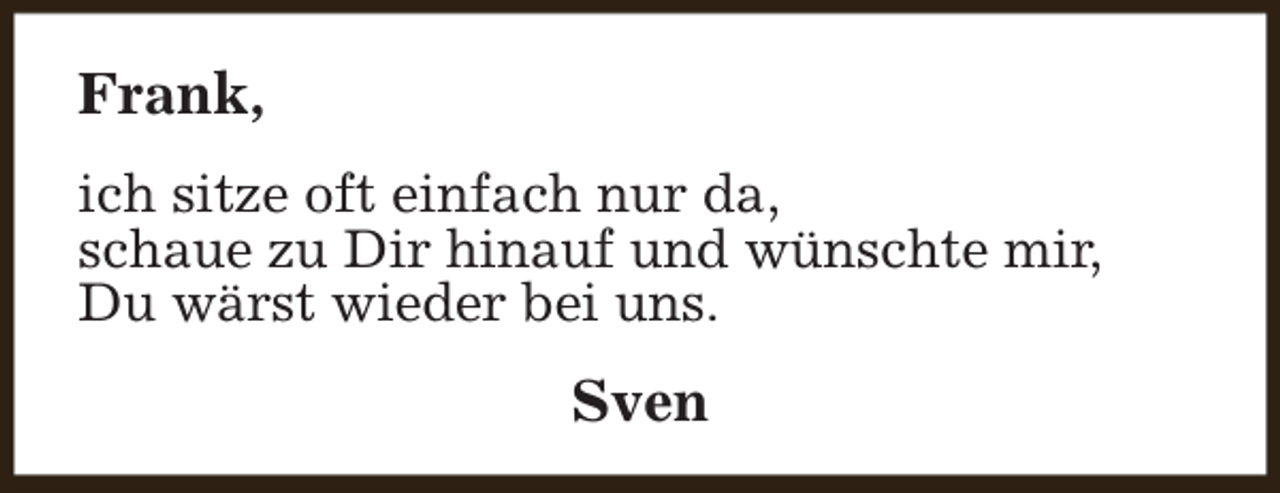 <p>Frank,<br />ich sitze oft einfach nur da,<br />schaue zu Dir hinauf und wünschte mir,<br />Du wärst wieder bei uns.</p><p>Sven</p>