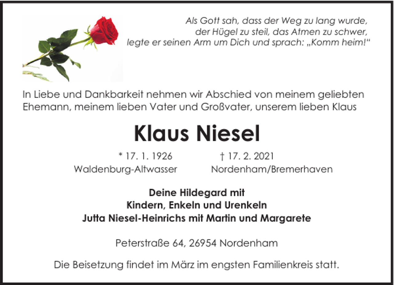 <p>Als Gott sah, dass der Weg zu lang wurde,<br />der Hügel zu steil, das Atmen zu schwer,<br />legte er seinen Arm um Dich und sprach: „Komm heim!“</p><p>In Liebe und Dankbarkeit nehmen wir Abschied von meinem geliebten<br />Ehemann, meinem lieben Vater und Großvater, unserem lieben Klaus</p><p>Klaus Niesel<br />* 17. 1. 1926<br />Waldenburg-Altwasser</p><p>† 17. 2. 2021<br />Nordenham/Bremerhaven</p><p>Deine Hildegard mit<br />Kindern, Enkeln und Urenkeln<br />Jutta Niesel-Heinrichs mit Martin und Margarete<br />Peterstraße 64, 26954 Nordenham<br />Die Beisetzung findet im März im engsten Familienkreis statt.</p>