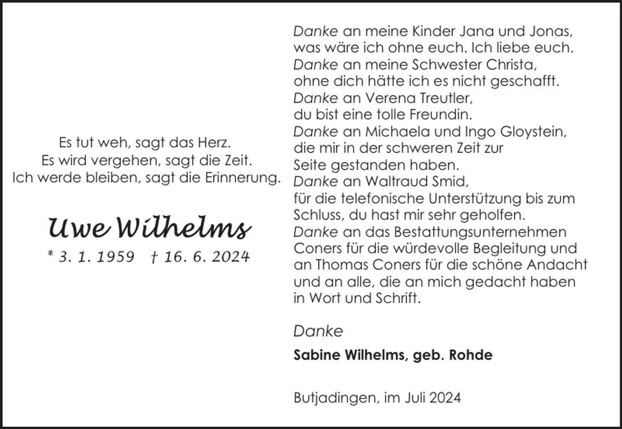 <p>Danke an meine Kinder Jana und Jonas,<br />was wäre ich ohne euch. Ich liebe euch.<br />Danke an meine Schwester Christa,<br />ohne dich hätte ich es nicht geschafft.<br />Danke an Verena Treutler,<br />du bist eine tolle Freundin.<br />Danke an Michaela und Ingo Gloystein,<br />Es tut weh, sagt das Herz.<br />die mir in der schweren Zeit zur<br />Es wird vergehen, sagt die Zeit.<br />Seite gestanden haben.<br />Ich werde bleiben, sagt die Erinnerung. Danke an Waltraud Smid,<br />für die telefonische Unterstützung bis zum<br />Schluss, du hast mir sehr geholfen.<br />Danke an das Bestattungsunternehmen<br />Coners für die würdevolle Begleitung und<br />* 3. 1. 1959 † 16. 6. 2024<br />an Thomas Coners für die schöne Andacht<br />und an alle, die an mich gedacht haben<br />in Wort und Schrift.</p>
<p>Danke<br />Sabine Wilhelms, geb. Rohde<br />Butjadingen, im Juli 2024</p>