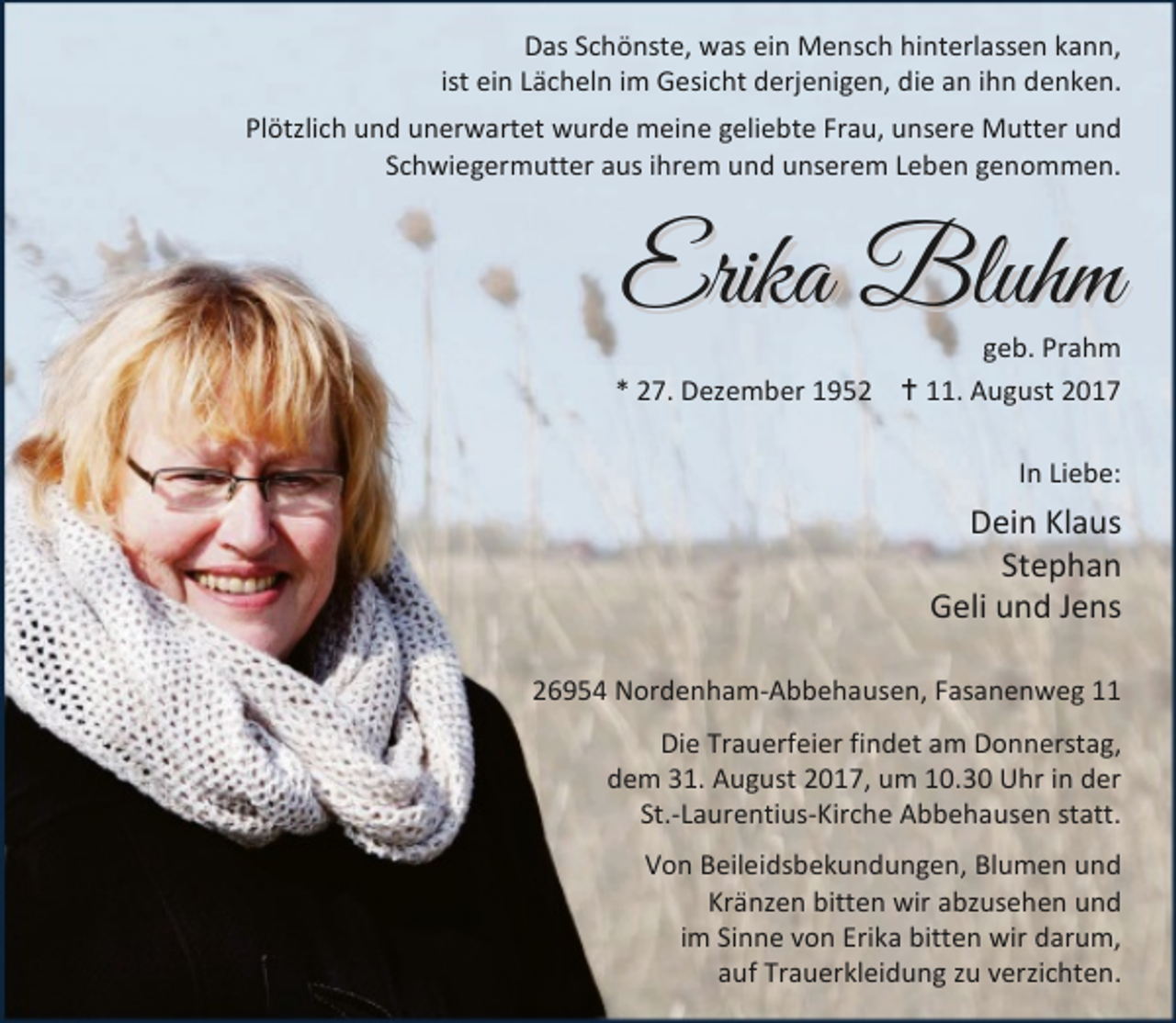 <p>Das Schönste, was ein Mensch hinterlassen kann,<br />ist ein Lächeln im Gesicht derjenigen, die an ihn denken.<br />Plötzlich und unerwartet wurde meine geliebte Frau, unsere Mutter und<br />Schwiegermutter aus ihrem und unserem Leben genommen.</p><p>Erika Bluhm</p><p>geb. Prahm<br />* 27. Dezember 1952 B 11. August 2017<br />In Liebe:</p><p>Dein Klaus<br />Stephan<br />Geli und Jens<br />26954 Nordenham-Abbehausen, Fasanenweg 11<br />Die Trauerfeier findet am Donnerstag,<br />dem 31. August 2017, um 10.30 Uhr in der<br />St.-Laurentius-Kirche Abbehausen statt.<br />Von Beileidsbekundungen, Blumen und<br />Kränzen bitten wir abzusehen und<br />im Sinne von Erika bitten wir darum,<br />auf Trauerkleidung zu verzichten.</p>