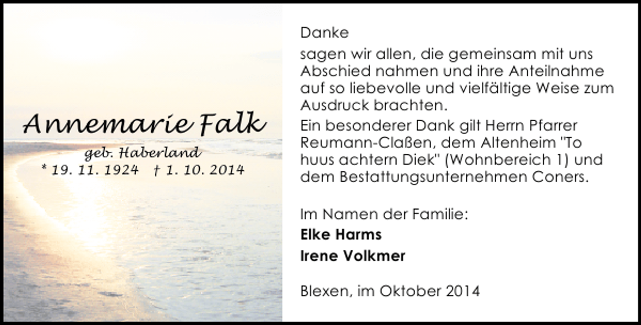 <p>Annemarie Falk<br />geb. Haberland<br />* 19. 11. 1924 † 1. 10. 2014</p><p>Danke<br />sagen wir allen, die gemeinsam mit uns<br />Abschied nahmen und ihre Anteilnahme<br />auf so liebevolle und vielfältige Weise zum<br />Ausdruck brachten.<br />Ein besonderer Dank gilt Herrn Pfarrer<br />Reumann-Claßen, dem Altenheim "To<br />huus achtern Diek" (Wohnbereich 1) und<br />dem Bestattungsunternehmen Coners.<br />Im Namen der Familie:<br />Elke Harms<br />Irene Volkmer<br />Blexen, im Oktober 2014</p>