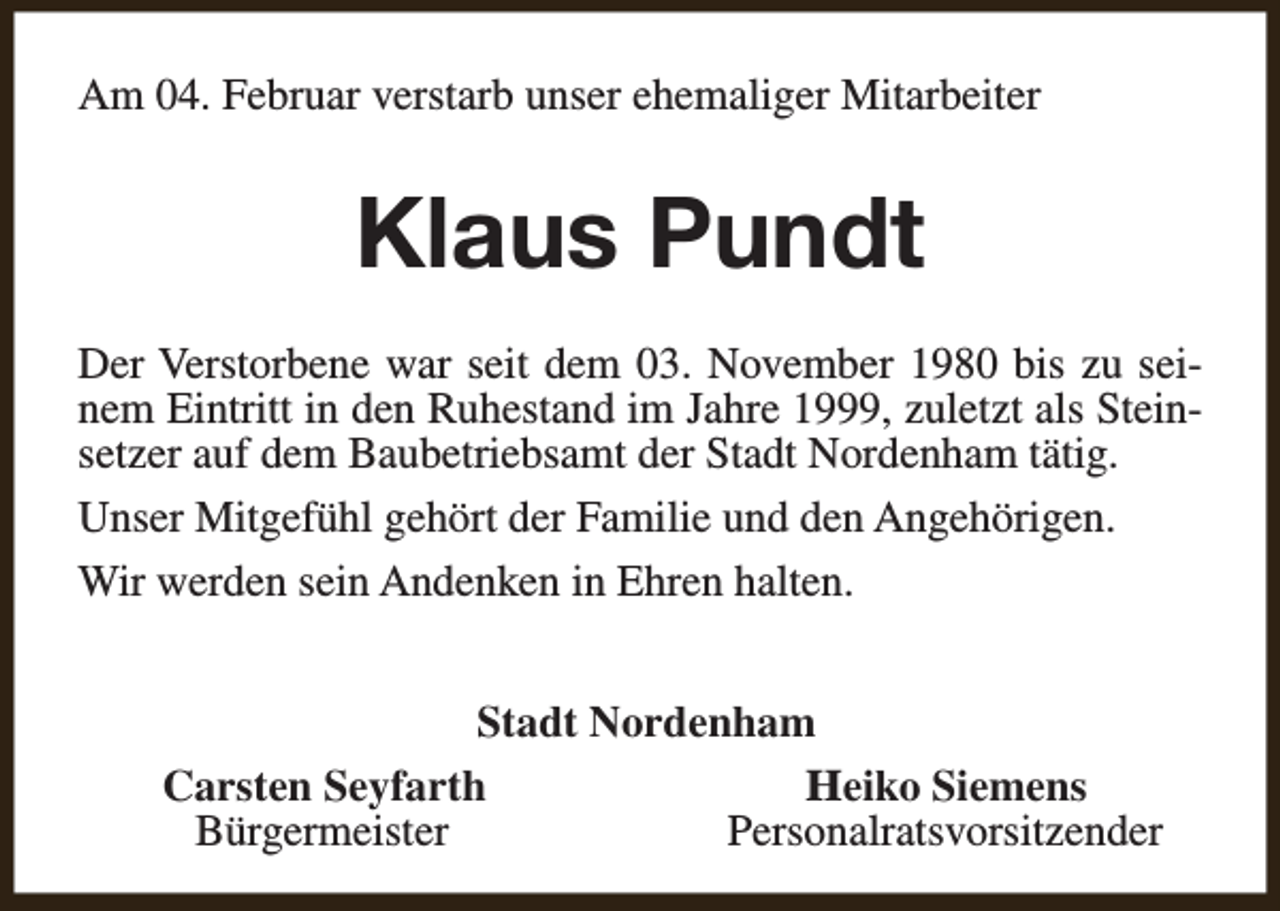 <p>Am 04. Februar verstarb unser ehemaliger Mitarbeiter</p><p>Klaus Pundt<br />Der Verstorbene war seit dem 03. November 1980 bis zu seinem Eintritt in den Ruhestand im Jahre 1999, zuletzt als Steinsetzer auf dem Baubetriebsamt der Stadt Nordenham tätig.<br />Unser Mitgefühl gehört der Familie und den Angehörigen.<br />Wir werden sein Andenken in Ehren halten.<br />Stadt Nordenham<br />Carsten Seyfarth<br />Heiko Siemens<br />Bürgermeister<br />Personalratsvorsitzender</p>