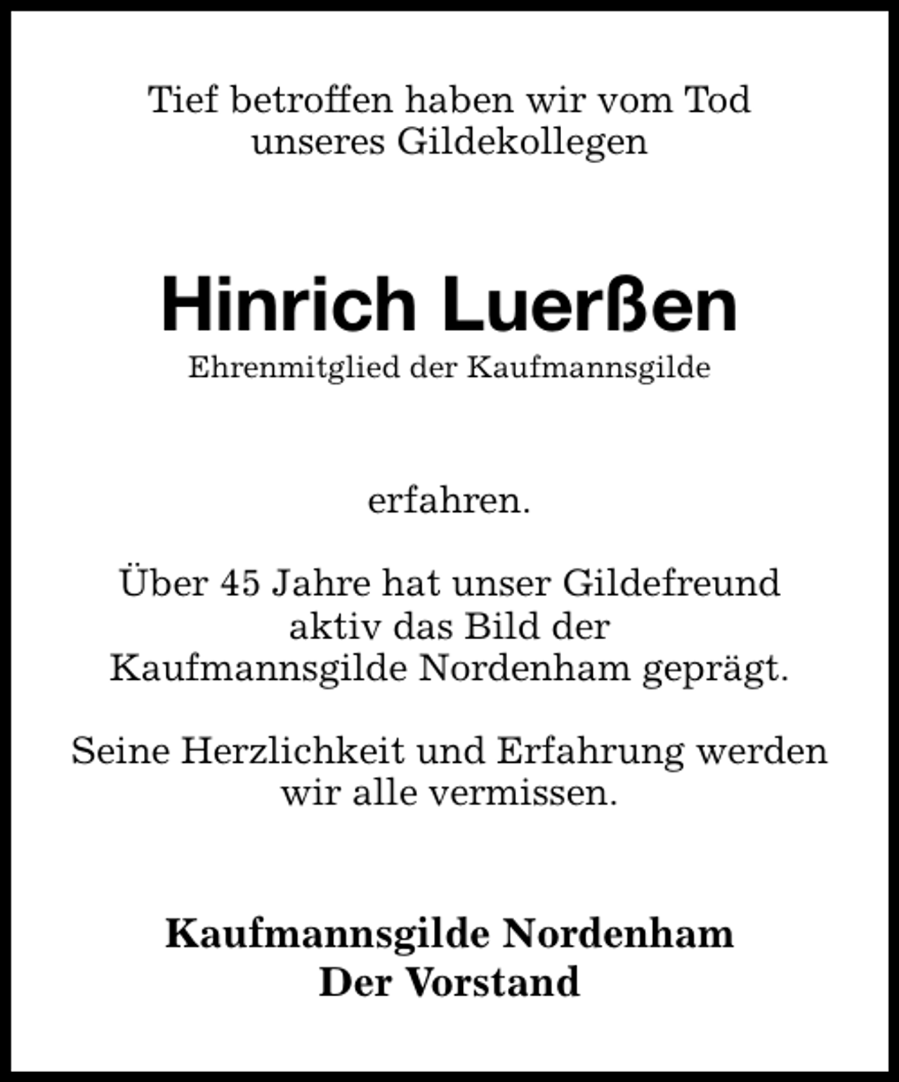 <p>Tief betroffen haben wir vom Tod<br />unseres Gildekollegen</p><p>Hinrich Luerßen<br />Ehrenmitglied der Kaufmannsgilde</p><p>erfahren.<br />Über 45 Jahre hat unser Gildefreund<br />aktiv das Bild der<br />Kaufmannsgilde Nordenham geprägt.<br />Seine Herzlichkeit und Erfahrung werden<br />wir alle vermissen.</p><p>Kaufmannsgilde Nordenham<br />Der Vorstand</p>