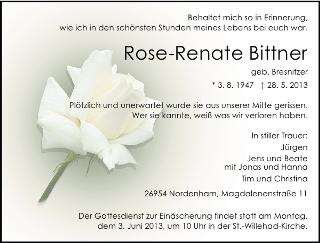 <p>Behaltet mich so in Erinnerung,<br />wie ich in den schönsten Stunden meines Lebens bei euch war.</p><p>Rose-Renate Bittner</p><p>geb. Bresnitzer</p><p>* 3. 8. 1947 † 28. 5. 2013<br />Plötzlich und unerwartet wurde sie aus unserer Mitte gerissen.<br />Wer sie kannte, weiß was wir verloren haben.<br />In stiller Trauer:<br />Jürgen<br />Jens und Beate<br />mit Jonas und Hanna<br />Tim und Christina<br />26954 Nordenham, Magdalenenstraße 11<br />Der Gottesdienst zur Einäscherung findet statt am Montag,<br />dem 3. Juni 2013, um 10 Uhr in der St.-Willehad-Kirche.</p>