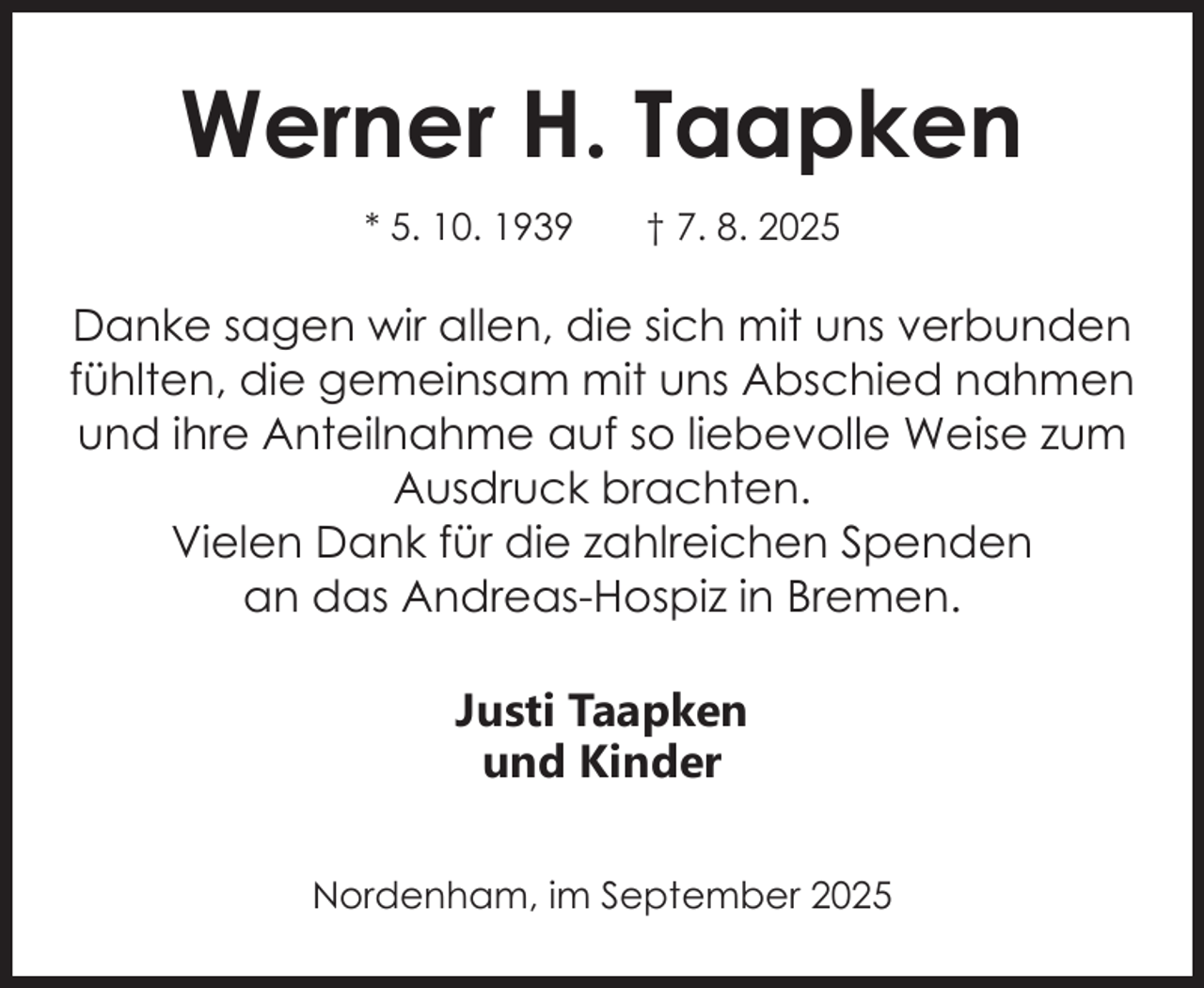 <p>Werner H. Taapken<br />* 5. 10. 1939</p><p>† 7. 8. 2025</p><p>Danke sagen wir allen, die sich mit uns verbunden<br />fühlten, die gemeinsam mit uns Abschied nahmen<br />und ihre Anteilnahme auf so liebevolle Weise zum<br />Ausdruck brachten.<br />Vielen Dank für die zahlreichen Spenden<br />an das Andreas-Hospiz in Bremen.</p><p>Justi Taapken<br />und Kinder<br />Nordenham, im September 2025</p>