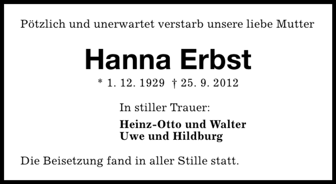 <p>Pötzlich und unerwartet verstarb unsere liebe Mutter</p><p>Hanna Erbst<br />* 1. 12. 1929 † 25. 9. 2012</p><p>In stiller Trauer:<br />Heinz-Otto und Walter<br />Uwe und Hildburg<br />Die Beisetzung fand in aller Stille statt.</p>