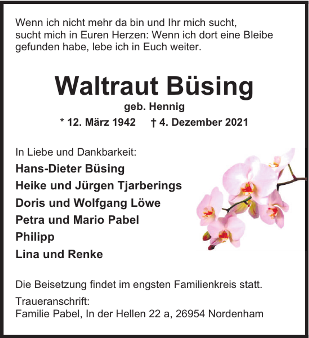 <p>Wenn ich nicht mehr da bin und Ihr mich sucht,<br />sucht mich in Euren Herzen: Wenn ich dort eine Bleibe<br />gefunden habe, lebe ich in Euch weiter.</p><p>Waltraut Büsing<br />geb. Hennig<br />* 12. März 1942 † 4. Dezember 2021</p><p>In Liebe und Dankbarkeit:</p><p>Hans-Dieter Büsing<br />Heike und Jürgen Tjarberings<br />Doris und Wolfgang Löwe<br />Petra und Mario Pabel<br />Philipp<br />Lina und Renke<br />Die Beisetzung findet im engsten Familienkreis statt.<br />Traueranschrift:<br />Familie Pabel, In der Hellen 22 a, 26954 Nordenham</p>