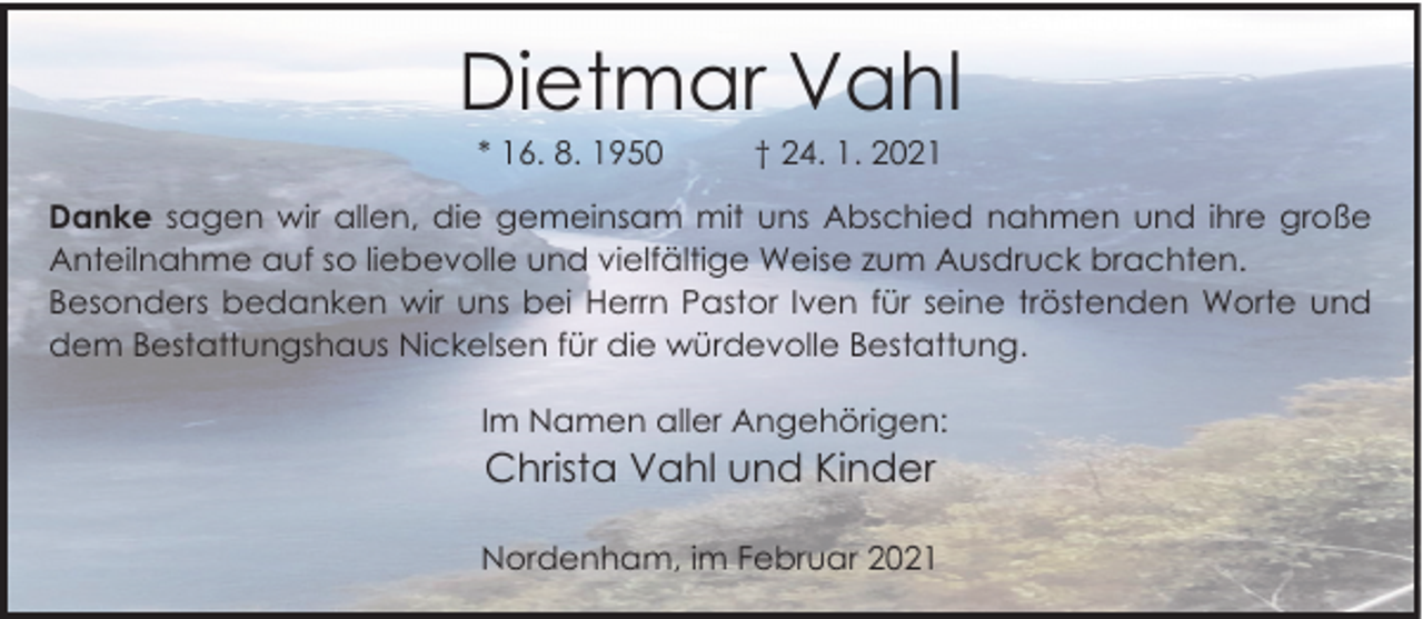 <p>Dietmar Vahl<br />* 16. 8. 1950</p><p>† 24. 1. 2021</p><p>Danke sagen wir allen, die gemeinsam mit uns Abschied nahmen und ihre große<br />Anteilnahme auf so liebevolle und vielfältige Weise zum Ausdruck brachten.<br />Besonders bedanken wir uns bei Herrn Pastor Iven für seine tröstenden Worte und<br />dem Bestattungshaus Nickelsen für die würdevolle Bestattung.<br />Im Namen aller Angehörigen:</p><p>Christa Vahl und Kinder<br />Nordenham, im Februar 2021</p>
