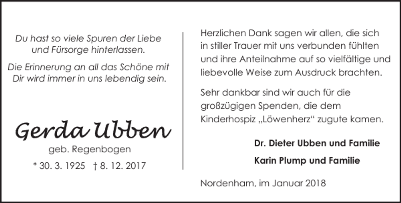 <p>Du hast so viele Spuren der Liebe<br />und Fürsorge hinterlassen.<br />Die Erinnerung an all das Schöne mit<br />Dir wird immer in uns lebendig sein.</p><p>Herzlichen Dank sagen wir allen, die sich<br />in stiller Trauer mit uns verbunden fühlten<br />und ihre Anteilnahme auf so vielfältige und<br />liebevolle Weise zum Ausdruck brachten.<br />Sehr dankbar sind wir auch für die<br />großzügigen Spenden, die dem<br />Kinderhospiz „Löwenherz“ zugute kamen.</p><p>geb. Regenbogen<br />* 30. 3. 1925 † 8. 12. 2017</p><p>Dr. Dieter Ubben und Familie<br />Karin Plump und Familie<br />Nordenham, im Januar 2018</p>