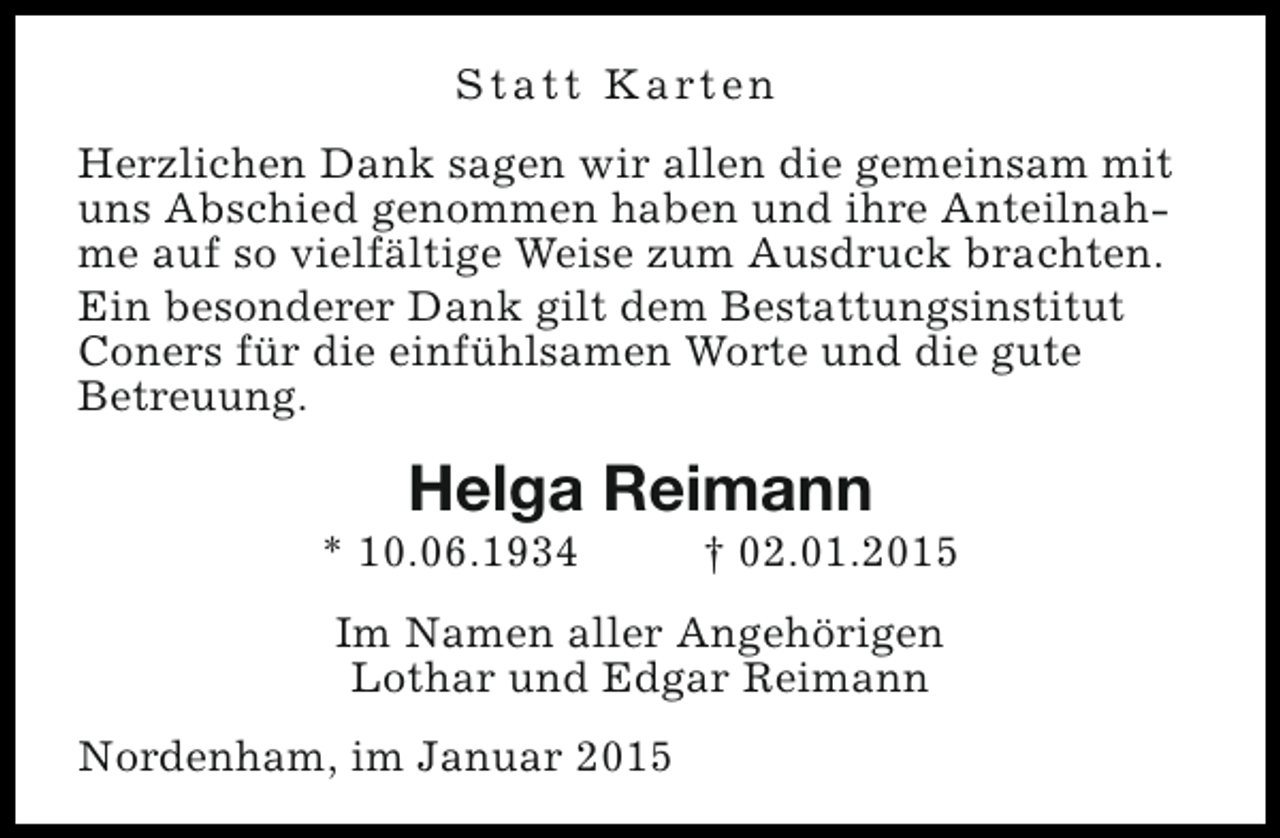 <p>S t a t t K a rt e n<br />Herzlichen Dank sagen wir allen die gemeinsam mit<br />uns Abschied genommen haben und ihre Anteilnahme auf so vielfältige Weise zum Ausdruck brachten.<br />Ein besonderer Dank gilt dem Bestattungsinstitut<br />Coners für die einfühlsamen Worte und die gute<br />Betreuung.</p><p>Helga Reimann</p><p>* 10.06.1934</p><p>† 02.01.2015</p><p>Im Namen aller Angehörigen<br />Lothar und Edgar Reimann<br />Nordenham, im Januar 2015</p>