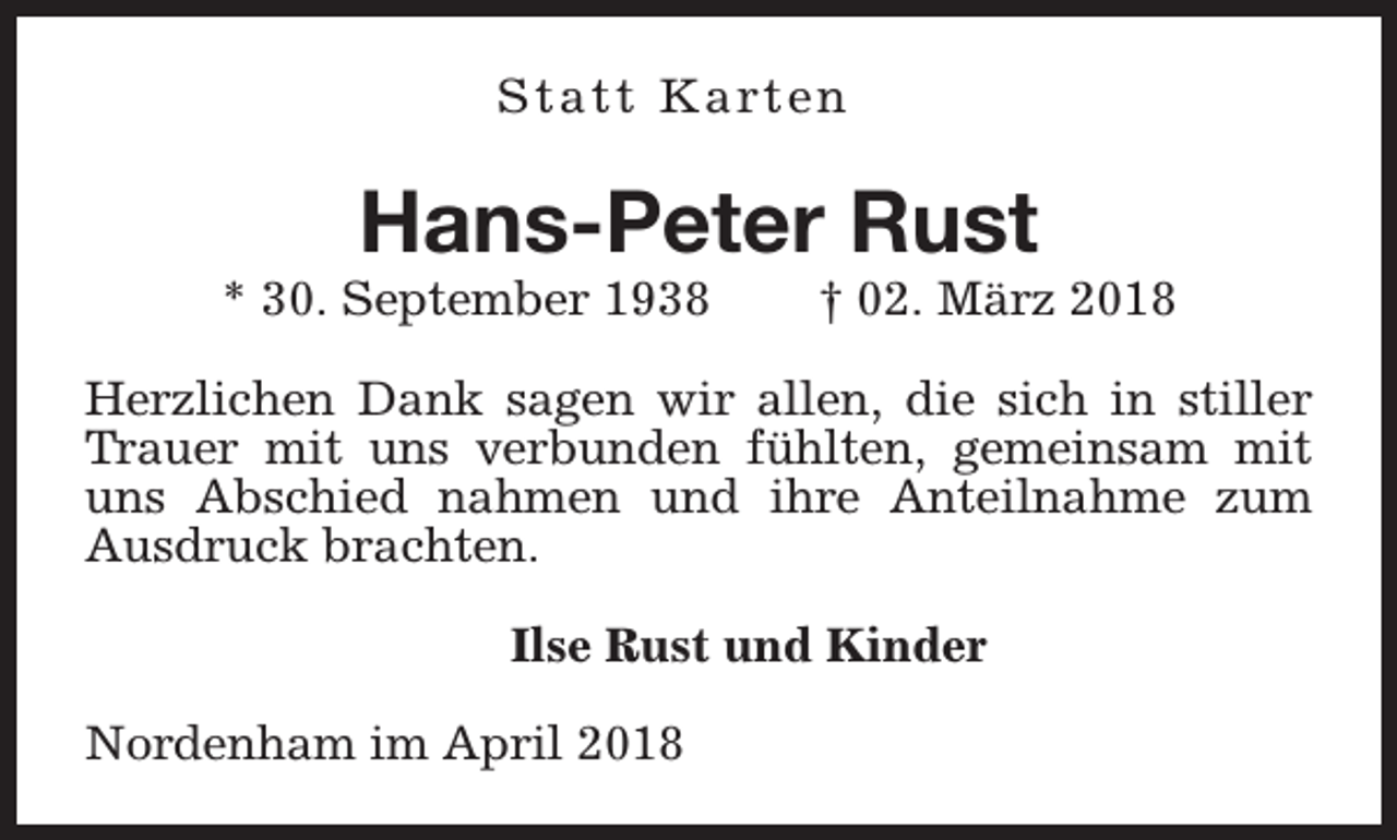 <p>S t a t t K a rt e n</p><p>Hans-Peter Rust</p><p>* 30. September 1938</p><p>† 02. März 2018</p><p>Herzlichen Dank sagen wir allen, die sich in stiller<br />Trauer mit uns verbunden fühlten, gemeinsam mit<br />uns Abschied nahmen und ihre Anteilnahme zum<br />Ausdruck brachten.<br />Ilse Rust und Kinder<br />Nordenham im April 2018</p>