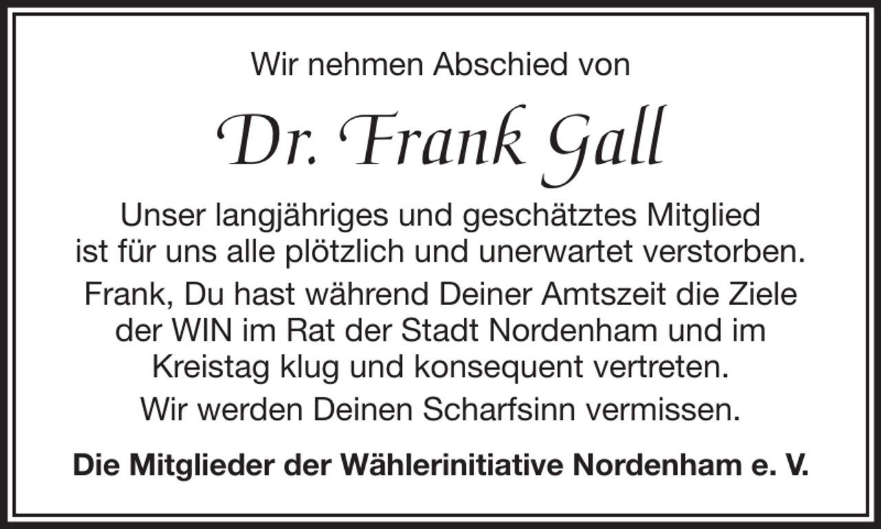 <p>Wir nehmen Abschied von</p><p>Dr. Frank Gall<br />Unser langjähriges und geschätztes Mitglied<br />ist für uns alle plötzlich und unerwartet verstorben.<br />Frank, Du hast während Deiner Amtszeit die Ziele<br />der WIN im Rat der Stadt Nordenham und im<br />Kreistag klug und konsequent vertreten.<br />Wir werden Deinen Scharfsinn vermissen.<br />Die Mitglieder der Wählerinitiative Nordenham e. V.</p>