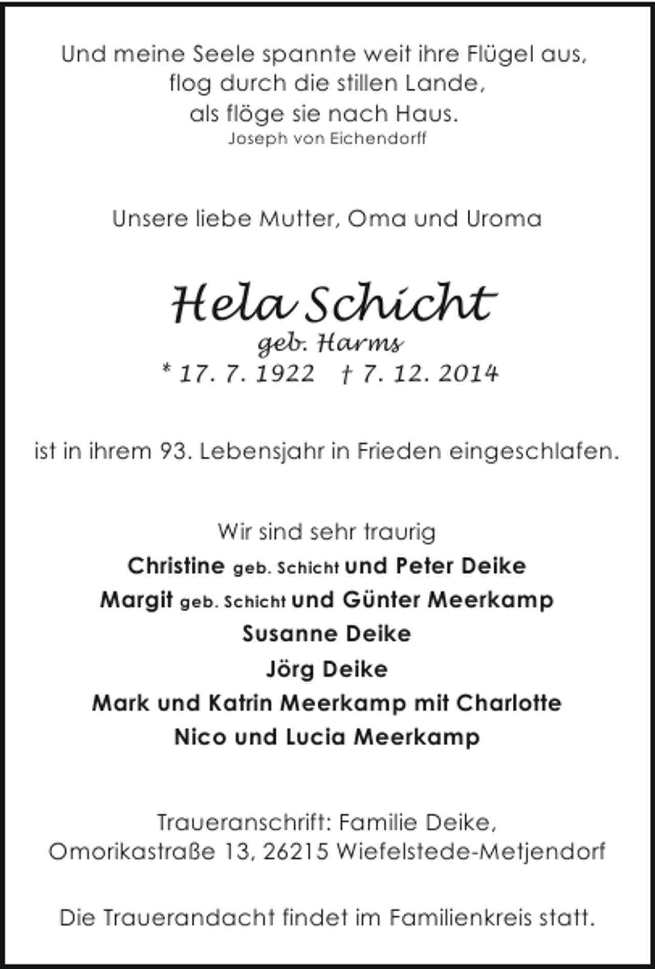 <p>Und meine Seele spannte weit ihre Flügel aus,<br />flog durch die stillen Lande,<br />als flöge sie nach Haus.<br />Joseph von Eichendorff</p><p>Unsere liebe Mutter, Oma und Uroma</p><p>Hela Schicht</p><p>geb. Harms<br />* 17. 7. 1922 † 7. 12. 2014</p><p>ist in ihrem 93. Lebensjahr in Frieden eingeschlafen.</p><p>Wir sind sehr traurig<br />Christine geb. Schicht und Peter Deike<br />Margit geb. Schicht und Günter Meerkamp<br />Susanne Deike<br />Jörg Deike<br />Mark und Katrin Meerkamp mit Charlotte<br />Nico und Lucia Meerkamp<br />Traueranschrift: Familie Deike,<br />Omorikastraße 13, 26215 Wiefelstede-Metjendorf<br />Die Trauerandacht findet im Familienkreis statt.</p>