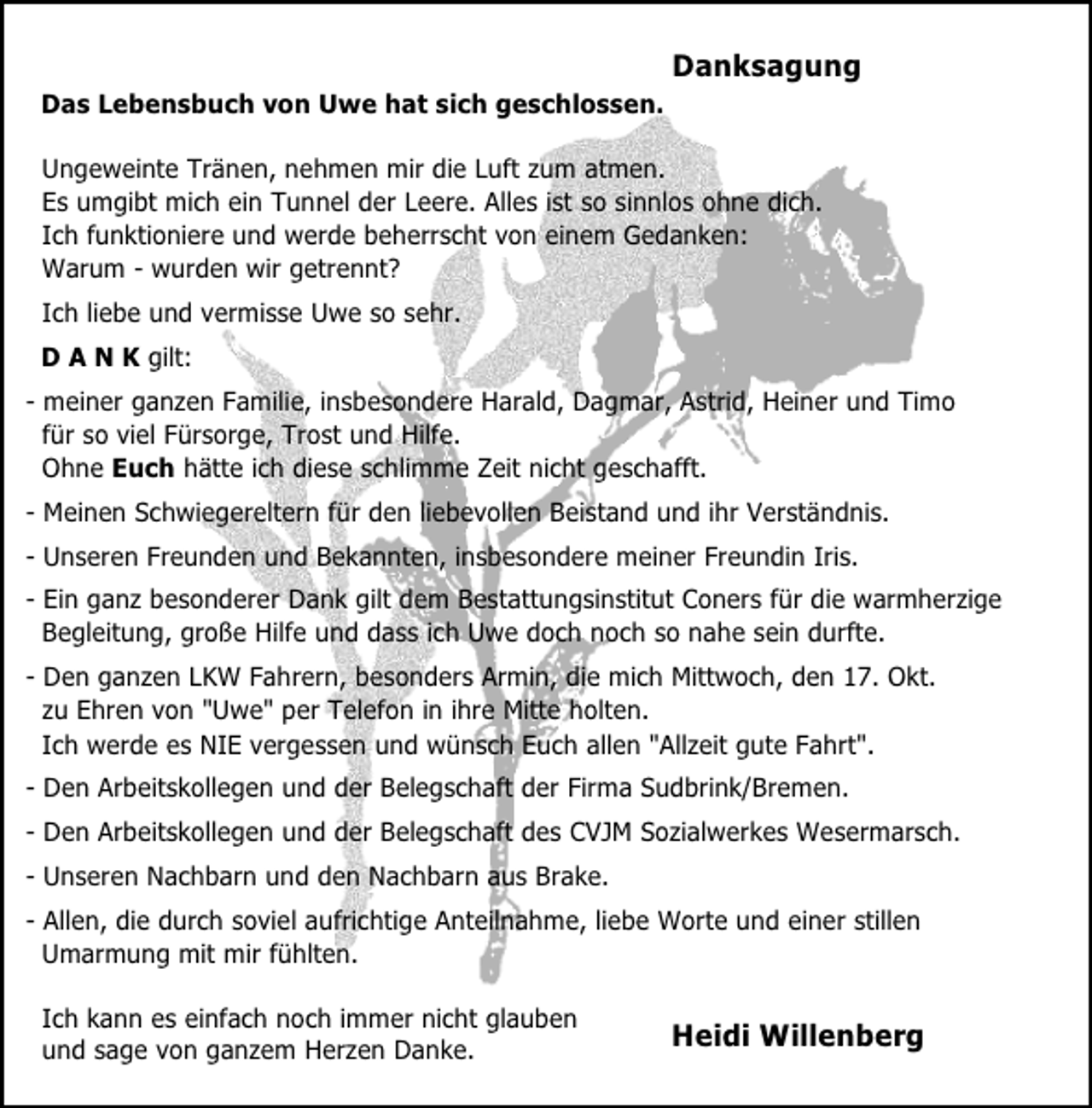 <p>Danksagung<br />Das Lebensbuch von Uwe hat sich geschlossen.<br />Ungeweinte Tränen, nehmen mir die Luft zum atmen.<br />Es umgibt mich ein Tunnel der Leere. Alles ist so sinnlos ohne dich.<br />Ich funktioniere und werde beherrscht von einem Gedanken:<br />Warum - wurden wir getrennt?<br />Ich liebe und vermisse Uwe so sehr.<br />D A N K gilt:<br />- meiner ganzen Familie, insbesondere Harald, Dagmar, Astrid, Heiner und Timo<br />für so viel Fürsorge, Trost und Hilfe.<br />Ohne Euch hätte ich diese schlimme Zeit nicht geschafft.<br />- Meinen Schwiegereltern für den liebevollen Beistand und ihr Verständnis.<br />- Unseren Freunden und Bekannten, insbesondere meiner Freundin Iris.<br />- Ein ganz besonderer Dank gilt dem Bestattungsinstitut Coners für die warmherzige<br />Begleitung, große Hilfe und dass ich Uwe doch noch so nahe sein durfte.<br />- Den ganzen LKW Fahrern, besonders Armin, die mich Mittwoch, den 17. Okt.<br />zu Ehren von "Uwe" per Telefon in ihre Mitte holten.<br />Ich werde es NIE vergessen und wünsch Euch allen "Allzeit gute Fahrt".<br />- Den Arbeitskollegen und der Belegschaft der Firma Sudbrink/Bremen.<br />- Den Arbeitskollegen und der Belegschaft des CVJM Sozialwerkes Wesermarsch.<br />- Unseren Nachbarn und den Nachbarn aus Brake.<br />- Allen, die durch soviel aufrichtige Anteilnahme, liebe Worte und einer stillen<br />Umarmung mit mir fühlten.<br />Ich kann es einfach noch immer nicht glauben<br />und sage von ganzem Herzen Danke.</p>
<p>Heidi Willenberg</p>