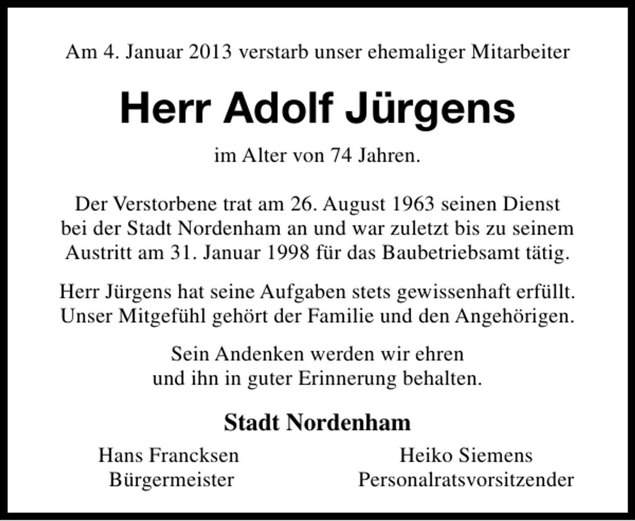 <p>Am 4. Januar 2013 verstarb unser ehemaliger Mitarbeiter</p><p>Herr Adolf Jürgens<br />im Alter von 74 Jahren.<br />Der Verstorbene trat am 26. August 1963 seinen Dienst<br />bei der Stadt Nordenham an und war zuletzt bis zu seinem<br />Austritt am 31. Januar 1998 für das Baubetriebsamt tätig.<br />Herr Jürgens hat seine Aufgaben stets gewissenhaft erfüllt.<br />Unser Mitgefühl gehört der Familie und den Angehörigen.<br />Sein Andenken werden wir ehren<br />und ihn in guter Erinnerung behalten.</p><p>Stadt Nordenham<br />Hans Francksen<br />Bürgermeister</p><p>Heiko Siemens<br />Personalratsvorsitzender</p>