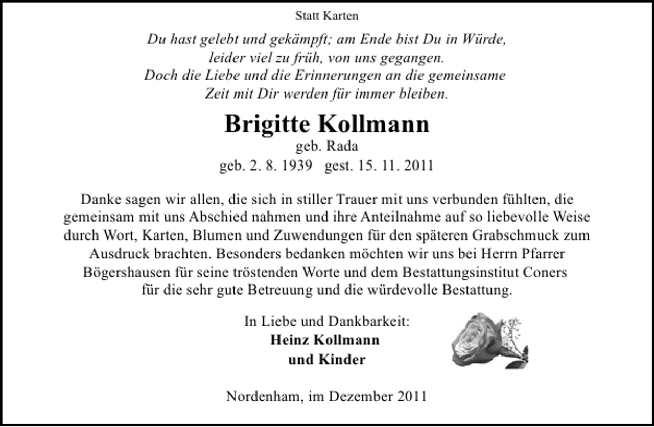 <p>Statt Karten</p><p>Du hast gelebt und gekämpft; am Ende bist Du in Würde,<br />leider viel zu früh, von uns gegangen.<br />Doch die Liebe und die Erinnerungen an die gemeinsame<br />Zeit mit Dir werden für immer bleiben.</p><p>Brigitte Kollmann<br />geb. Rada<br />geb. 2. 8. 1939 gest. 15. 11. 2011<br />Danke sagen wir allen, die sich in stiller Trauer mit uns verbunden fühlten, die<br />gemeinsam mit uns Abschied nahmen und ihre Anteilnahme auf so liebevolle Weise<br />durch Wort, Karten, Blumen und Zuwendungen für den späteren Grabschmuck zum<br />Ausdruck brachten. Besonders bedanken möchten wir uns bei Herrn Pfarrer<br />Bögershausen für seine tröstenden Worte und dem Bestattungsinstitut Coners<br />für die sehr gute Betreuung und die würdevolle Bestattung.<br />In Liebe und Dankbarkeit:<br />Heinz Kollmann<br />und Kinder<br />Nordenham, im Dezember 2011</p>