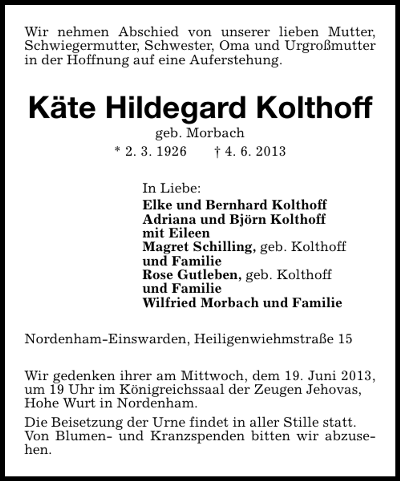 <p>Wir nehmen Abschied von unserer lieben Mutter,<br />Schwiegermutter, Schwester, Oma und Urgroßmutter<br />in der Hoffnung auf eine Auferstehung.</p><p>Käte Hildegard Kolthoff<br />geb. Morbach<br />* 2. 3. 1926<br />† 4. 6. 2013</p><p>In Liebe:<br />Elke und Bernhard Kolthoff<br />Adriana und Björn Kolthoff<br />mit Eileen<br />Magret Schilling, geb. Kolthoff<br />und Familie<br />Rose Gutleben, geb. Kolthoff<br />und Familie<br />Wilfried Morbach und Familie<br />Nordenham-Einswarden, Heiligenwiehmstraße 15<br />Wir gedenken ihrer am Mittwoch, dem 19. Juni 2013,<br />um 19 Uhr im Königreichssaal der Zeugen Jehovas,<br />Hohe Wurt in Nordenham.<br />Die Beisetzung der Urne findet in aller Stille statt.<br />Von Blumen- und Kranzspenden bitten wir abzusehen.</p>